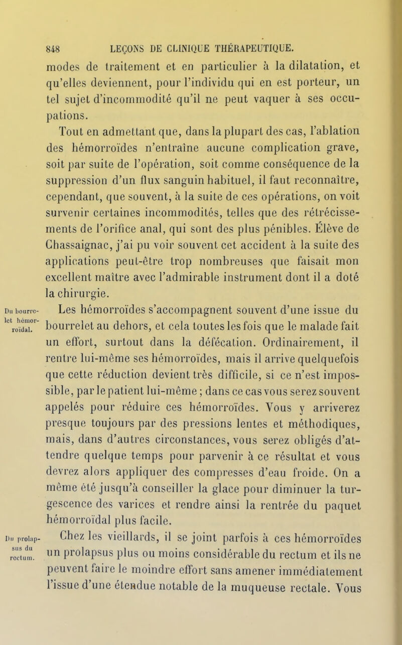 modes de traitement et en particulier à la dilatation, et qu’elles deviennent, pour l’individu qui en est porteur, un tel sujet d’incommodité qu’il ne peut vaquer à ses occu- pations. Tout en admettant que, dans la plupart des cas, l’ablation des hémorroïdes n’entraîne aucune complication grave, soit par suite de l’opération, soit comme conséquence de la suppression d’un flux sanguin habituel, il faut reconnaître, cependant, que souvent, à la suite de ces opérations, on voit survenir certaines incommodités, telles que des rétrécisse- ments de l’orifice anal, qui sont des plus pénibles. Élève de Chassaignac, j’ai pu voir souvent cet accident à la suite des applications peut-être trop nombreuses que faisait mon excellent maître avec l’admirable instrument dont il a doté la chirurgie. Les hémorroïdes s’accompagnent souvent d’une issue du bourrelet au dehors, et cela toutes les fois que le malade fait un effort, surtout dans la défécation. Ordinairement, il rentre lui-même ses hémorroïdes, mais il arrive quelquefois que cette réduction devient très difficile, si ce n’est impos- sible, par le patient lui-même ; dans ce cas vous serez souvent appelés pour réduire ces hémorroïdes. Vous y arriverez presque toujours par des pressions lentes et méthodiques, mais, dans d’autres circonstances, vous serez obligés d’at- tendre quelque temps pour parvenir à ce résultat et vous devrez alors appliquer des compresses d’eau froide. On a même été jusqu’à conseiller la glace pour diminuer la tur- gescence des varices et rendre ainsi la rentrée du paquet hémorroïdal plus facile. Chez les vieillards, il se joint parfois à ces hémorroïdes un prolapsus plus ou moins considérable du rectum et ils ne peuvent laire le moindre effort sans amener immédiatement l’issue d’une étendue notable de la muqueuse rectale. Vous