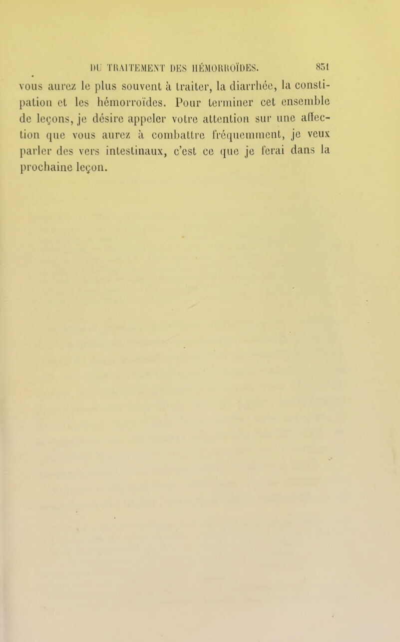 vous aurez le plus souvent à traiter, la diarrhée, la consti- pation et les hémorroïdes. Pour terminer cet ensemble de leçons, je désire appeler votre attention sur une alFec- tion que vous aurez à combattre fréquemment, je veux parler des vers intestinaux, c’est ce que je ferai dans la prochaine leçon.