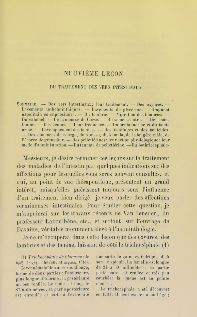 NEUVIÈME LEÇON mi TRAITEMENT DES VERS INTESTINAUX Sommaire. — Dos vers intestinaux; leur traitement. — Des oxyures. — Lavements anthelminthiques. — Lavements de glycérine. — Onguent napolitain en suppositoire. — Du lombric. — Migration des lombrics. — Du calomel. — De la mousse de Corse. — Du semen-contra. — De la san- lonine. — Des tænias.— Leur fréquence. — Du tæniainerme et du tamia armé. — Développement des tænias. — Des tænifuges et des tænicides, — Des semences de courge, du kousso, du kamala, de la fougère mâle, de l’écorce de grenadier. — Des pelletiérines ; leur action physiologique ; leur mode d’administration. — Dutannate de pelletiérine.—Du bothriocéphale. Messieurs, je désire terminer ces leçons sur le traitement des maladies de l’intestin par quelques indications sur des affections pour lesquelles vous serez souvent consultés, et qui, au point de vue thérapeutique, présentent un grand intérêt, puisqu’elles guérissent toujours sous l’influence d’un traitement bien dirigé: je veux parler désaffections vermineuses intestinales. Pour étudier cette question, je m’appuierai sur les travaux récents de Van Beneden, du professeur Laboulbène, etc., et surtout sur l’ouvrage de Davaine, véritable monument élevé à l’helminthologie. Je ne m’occuperai dans cette leçon que des oxyures, des lombrics et des tænias, laissant de côté le trichocéphale (I) fl) Trichocéphale de l'homme (de GptÇ, 0ptx<k, cheveu, et x£<paX9), tète). Cevernématoïdeaun corps allongé, formé de deux parties : l’antérieure, plus longue, filiforme; la postérieure un peu renflée. Le mâle est long de 87 millimètres; sa partie postérieure est enroulée et porte à l’extrémité une sorte de gaine cylindrique d’où sort le spiculé. La femelle est longue de 3i à 50 millimètres; sa partie postérieure est renflée et très peu courbée; la queue est en pointe mousse. Le trichocéphale a été découvert en 1761. Il peut exister à tout Age ;