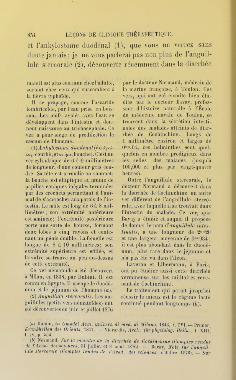 cl l’aiikylustoine duodénal (1), que vous ne verrez sans doute jamais; je ne vous parlerai pas non plus de Tanguil- lulc stercorale (2), découverte récemment dans la diarrhée mais il est plus commun chez l’adulte, surtout chez ceux qui succombent à la fièvre typhoïde. 11 se propage, connue l’ascaride lombricoïde, par l’eau prise eu bois- son. Les œufs avalés avec l’eau se développent dans l’intestin et don- nent naissance au triehocéphale. Ce ver a pour siège de prédilection le cæcum de l’homme. (1 ) A a kylostome iluodénnl (d e ày/.-j- Àoç, courbé, et triojxa, bouche). C’est un ver cylindrique de (i à 9 millimètres de longueur, d’une couleur gris cen- dré. Sa tète est arrondie au sommet; la bouche est elliptique et munie de papilles coniques inégales terminées par des crochets permettant à l’ani- mal de s’accrocher aux parois de l’in- testin. Le mâle est long de (j à 8 mil- limètres; son extrémité antérieure est amincie; l’extrémité postérieure porte une sorte de bourse, formant deux lobes à cinq rayons et conte- nant un pénis double. La femelle est longue de 8 à 10 millimètres; son extrémité supérieure est effilée, et la vulve se trouve un peu au-dessus de cette extrémité. Ce ver nématoïde a été découvert à Milan, en 1838, par Dubini. 11 est connu en Égypte. 11 occupe le duodé- num et le jéjunum de l’homme (a). (2) Angtiillula stercoralis. Les an- guillules (petits vers nématoïdes) ont été découvertes en juin et juillet 1870 par le docteur Normand, médecin de la marine française, à Toulon. Ces vers, qui ont été ensuite bien étu- diés par le docteur Bavay, profes- seur d’histoire naturelle à l’École de médecine navale de Toulon, se trouvent dans la sécrétion intesti- nales des malades atteints de diar- rhée de Coehinchine. Longs de 1 millimètre environ et larges de Ümm,Ûl, ces helminthes sont quel- quefois en nombre prodigieux dans les selles des malades (jusqu’à 100,000 et plus par vingt-quatre heures). Outre l'anguillule stercorale, le docteur Normand a découvert dans la diarrhée de Coehinchine un autre ver différent de l’anguillule sterco- rale, avec laquelle il se trouvait dans l’intestin du malade. Ce ver, que Bavay a étudié et auquel il propose de donner le nom à'angnillula intes- tinalis, a une longueur de 2mm20 et une largeur moyenne de 0mm934 ; il est plus abondant dans le duodé- num, plus rare dans le jéjunum et n’a pas été vu dans l’iléon. Laveran et Libermann, à Paris, ont pu étudier aussi cette diarrhée vermineuse sur les militaires reve- nant de Coehinchine. Le traitement qui parait jusqu’ici réussir le mieux est le régime lacté continué pendant longtemps (b). (a) Dubini, in Omodei Ann. univers, di med. di Milano, 1813, t. CYI. — Primer Kranliheiten des Orients, 1847. — Yicrordts, Arch. fürphysiolog. Heillc., t. XIIIj 1. iv, p. 554. (b) Normand, Sur la maladie de la diarrhée de Coehinchine (Comptes rendus de l’Acad. des sciences, 31 juillet et 8 août 1876). — Bavay, Note sur l’anguil- lüe stercorale (Comptes rendus de l’Acad. des sciences, octobre 1876). — Sur