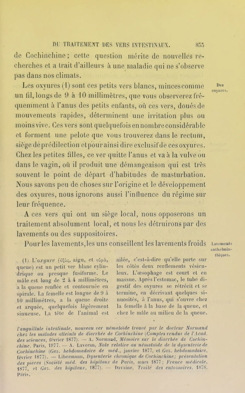 de Cochinchine; cette question mérite de nouvelles re- cherches et a trait d’ailleurs à une maladie qui ne s’observe pas dans nos climats. Les oxyures (1) sont ces petits vers blancs, mincescomme Dcs oxyures* un fil, longs de 11 à 10 millimètres, que vous observerez fré- quemment à l’anus des petits enfants, où ces vers, doués de mouvements rapides, déterminent une irritation plus ou moins vive. Ces vers sont quelquefois en nombre considérable et forment une pelote que vous trouverez dans le rectum, siège déprédilection etpourainsi dire exclusifdè ces oxyures. Chez les petites filles, ce ver quitte l’anus et va à la vulve ou dans le vagin, où il produit une démangeaison qui est très souvent le point de départ d’habitudes de masturbation. Nous savons peu de choses sur l’origine et le développement des oxyures, nous ignorons aussi l’influence du régime sur leur fréquence. A ces vers qui ont un siège local, nous opposerons un traitement absolument local, et nous les détruirons par des lavements ou des suppositoires. Pourles lavements,les uns conseillent les lavements froids Lavements nnlhelmin- thiqnes. ailée, c’est-à-dire qu’elle porte sur les côtés deux renflements vésicu- leux. L’œsophage est court et eu massue. Après l’estomac, le tube di- gestif des oxyures se rétrécit et se termine, en décrivant quelques si- nuosités, à l'anus, qui s’ouvre chez la femelle à la hase de la queue, et chez le mâle au milieu de la queue. Tanyuillule intestinale, nouveau ver némaloïde trouvé par le docteur Normand chez les malades atteints de diarrhée de Cochinchine {Comptes rendus de l’Acad. des sciences, février 1877). — A. Normand, Mémoire sur la diarrhée de Cochin- chine. Paris, 1877. — A. Laverait, Note relative au nématoide de la dysenterie de Cochinchine [Gaz. hebdomadaire de méd., janvier 1877, et Gaz. hebdomadaire, février 1877). — Libcrmann, Dysenterie chronique de Cochinchine; présentation des pièces (Société méil. des hôpitaux île Paris, mars 1877 : France médicale, 1877, et Gaz. des hôpitaux, 1877). — Davaine. Traité des enlozoaires, 1878. Paris. (1) Voxyure (<5£ù;, aigu, et oSpà, queue) est un petit ver blanc cylin- drique ou presque fusiforme. Le mâle est long de 2 à 4 millimètres, a la queue renflée et contournée en spirale. La femelle est longue de 0 à 10 millimètres, a la queue droite et arquée, quelquefois légèrement sinueuse. La tête de l’animal est
