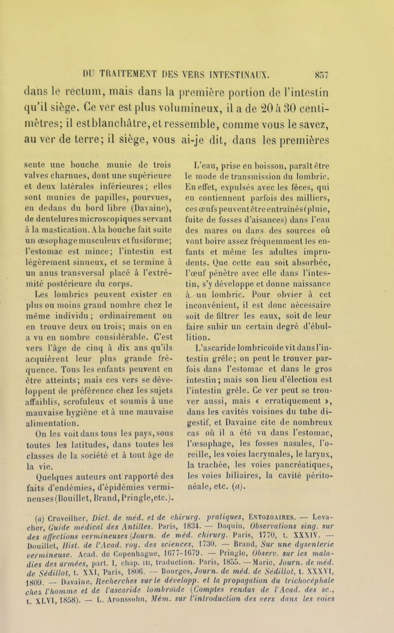 dans le rectum, mais dans la première portion de l’intestin qu’il siège. Ce ver est plus volumineux, il a de 20 ;i 30 centi- mètres; il estblanchâtre, et ressemble, comme vous le savez, au ver de terre; il siège, vous ai-je dit, dans les premières sente une bouche munie de trois valves charnues, dont une supérieure et deux latérales inférieures ; elles sont munies de papilles, pourvues, en dedans du bord libre (Davaine), de dentelures microscopiques servant à la mastication. A la bouche fait suite un œsophage musculeux et fusiforme; l’estomac est mince; l’intestin est légèrement sinueux, et se termine à un anus transversal placé à l'extré- mité postérieure du corps. Les lombrics peuvent exister en plus ou moins grand nombre chez le même individu; ordinairement on en trouve deux ou trois; mais on en a vu en nombre considérable. C’est vers l'âge de cinq à dix ans qu’ils acquièrent leur plus grande fré- quence. Tous les enfants peuvent en être atteints; mais ces vers se déve- loppent de préférence chez les sujets affaiblis, scrofuleux et soumis à une mauvaise hygiène et à une mauvaise alimentation. On les voit dans tous les pays, sous toutes les latitudes, dans toutes les classes de la société et à tout âge de la vie. Quelques auteurs ont rapporté des faits d’endémies, d’épidémies vermi- neuses (Douillet, Rrand, Pringle,etc.). L’eau, prise en boisson, paraît être le mode de transmission du lombric. En effet, expulsés avec les fèces, qui en contiennent parfois des milliers, ces œufs peuvent être entraînés ( pluie, fuite de fosses d’aisances) dans l’eau des mares ou dans des sources où vont boire assez fréquemment les en- fants et même les adultes impru- dents. Que cette eau soit absorbée, l’œuf pénètre avec elle dans l’intes- tin, s’y développe et donne naissance à un lombric. Pour obvier à cet inconvénient, il est donc nécessaire soit de filtrer les eaux, soit de leur faire subir un certain degré d’ébul- lition. L’ascaride lombricoïde vit dans l’in- testin grêle; on peut le trouver par- fois dans l’estomac et dans le gros intestin; mais son lieu d’élection est l’intestin grêle. Ce ver peut se trou- ver aussi, mais « erratiquement n, dans les cavités voisines du tube di- gestif, et Davaine cite de nombreux cas où il a été vu dans l’estomac, l’œsophage, les fosses nasales, l’o- reille, les voies lacrymales, le larynx, la trachée, les voies pancréatiques, les voies biliaires, la cavité périto- néale, etc. (a). (a) Cruveilher, Dict. de méd. et de chirurg. pratiques, Entozoaires. — Leva- cher, Guide médical des Antilles. Paris, 1831. — Daquin, Observations sing. sur des affections vermineuses (Journ. de méd. chirurg. Paris, 1770, t. XXXIV. — Douillet, Hist. de l’Acad. roy. des sciences, 1730. — Brand, Sur une dysenterie vermineuse. Acad, de Copenhague, 1677-1670. — Pringlc, Observ. sur les mala- dies des armées, part. I, chap. m, traduction. Paris, 1855. — Marie, Journ. de méd. de Sédillot, t. XXI, Paris, 1806. — Bourges, Journ. de méd. de Sédillot, t. XXXVI, 1^09 Davaine, Recherches sur Le développ. et ta propagation du trichocépliale chez, l'homme et de l'ascaride lombroide (Comptes rendus de l’Acad. des sc., t XLVI,1858). — L. Aronssohn, Mém. sur l'introduction des vers dans les voies