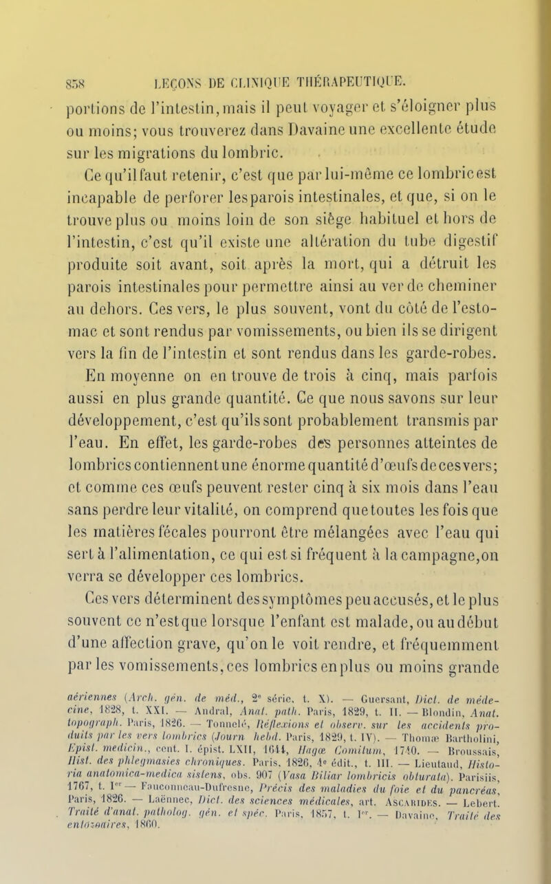 portions de l’intestin, mais il peut voyager et s’éloigner plus ou moins; vous trouverez dans Davaineune excellente étude sur les migrations du lombric. Ce qu’il faut retenir, c’est que par lui-même ce lombricest incapable de perforer les parois intestinales, et que, si on le trouve plus ou moins loin de son siège habituel et hors de l’intestin, c’est qu’il existe une altération du tube digestif produite soit avant, soit après la mort, qui a détruit les parois intestinales pour permettre ainsi au ver de cheminer au dehors. Ces vers, le plus souvent, vont du coté de l’esto- mac et sont rendus par vomissements, ou bien ils se dirigent vers la fin de l’intestin et sont rendus dans les garde-robes. En moyenne on en trouve de trois à cinq, mais parfois aussi en plus grande quantité. Ce que nous savons sur leur développement, c’est qu’ils sont probablement transmis par l’eau. En effet, les garde-robes des personnes atteintes de lombrics contiennent une énorme quantité d’œufs deces vers; et comme ces œufs peuvent rester cinq à six mois dans l’eau sans perdre leur vitalité, on comprend que toutes les fois que les matières fécales pourront être mélangées avec l’eau qui sert à l’alimentation, ce qui est si fréquent à la campagne,on verra se développer ces lombrics. Ces vers déterminent des symptômes peu accusés, et le plus souvent ce n’estque lorsque l’enfant, est malade, ou au début d’une affection grave, qu’on le voit rendre, et fréquemment parles vomissements, ces lombrics en plus ou moins grande aériennes (Arch. yen. de méd., 2e série, t. X). — Guersant, Dict. de méde- cine, 1828, t. XXI. — Amiral, Anal. path. Paris, 1829, t. II. — Blondin, Anat. inpoyraph. Paris, 1826. — Tonnclé, llëflexions cl observ. sur les accidents pro- duits par les vers lombrics (Journ hebd. Paris, 1829, t. IV). — Tliomæ Bartholini, hpisl. medicin., cent. I. épist. LXII, 1611, Hayon Comitum, 1710. — Broussais, Ilisl. des phleymasies chroniques■ Paris. 1826, 1» édit., t. 111. — Lieutaud, Histo- ria anatomica-medica sislens, obs. 907 (Vasa Biliar lombricis oblurata). Parisiis, 1767, t. P' — Fauconneau-Dufresne, Précis des maladies du foie et du pancréas, Paris, 1826. — Laënnec, Dict. des sciences médicales, art. Ascauidks. — Lebert. Traité d'anal, patholoy. yén. el spéc. Paris, 1857, t. Y'\ — Davaine, Traité des enlôzoaires, 1860.
