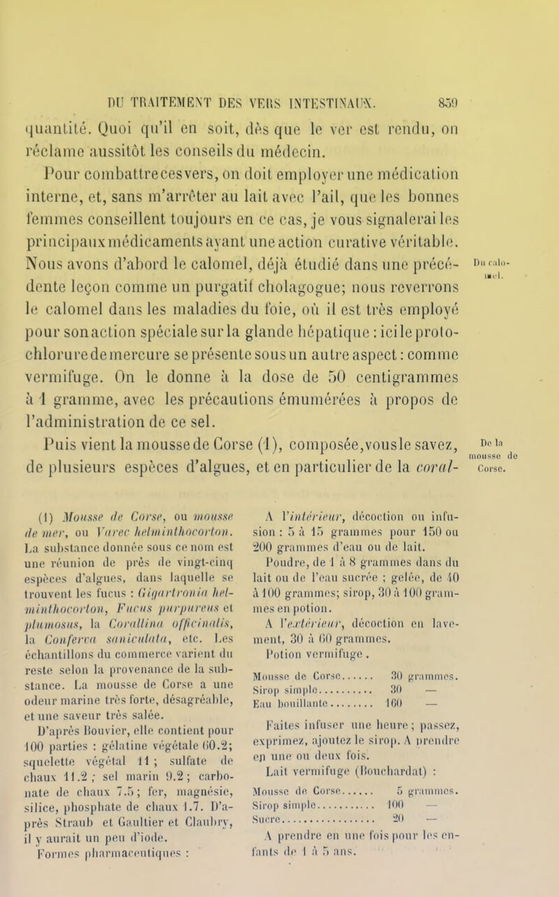 quantité. Quoi qu’il en soit, dès que le ver est rendu, on réclame aussitôt les conseils du médecin. Pour combattrecesvers, on doit employer une médication interne, et, sans m’arrêter au lait avec l’ail, que les bonnes femmes conseillent tou jours en ce cas, je vous signalerai les principaux médicaments ayant une action curative véritable. Nous avons d’abord le calomel, déjà étudié dans une précé- Di,ri,li)- dente leçon comme un purgatif cholagogue; nous reverrons le calomel dans les maladies du foie, où il est très employé pour son action spéciale sur la glande hépatique: ici le proto- chlorure de mercure se présente sous un autre aspect: comme vermifuge. On le donne à la dose de 50 centigrammes à 1 gramme, avec les précautions émumérées à propos de l’administration de ce sel. Puis vient la mousse de Corse (1), composée,vousle savez, Dcla x ' . mousse de de plusieurs espèces d’algues, et en particulier de la coral- corse. (I) Mousse de Corse, ou mousse de vier, ou Vurec helminthocorton. La substance donnée sous ce nom est une réunion de près de vingt-cinq espèces d’algues, dans laquelle se trouvent les fucus : Giqnrtronia hel- minthocorton, Fucus purpureus et plnmosus, la Continua of/icinalis, la Conferca saniculata, etc. Des échantillons du commerce varient du reste selon la provenance de la sub- stance. La mousse de Corse a une odeur marine très forte, désagréable, et une saveur très salée. D’après bouvier, elle contient pour 100 parties : gélatine végétale 00.2; squelette végétal 11 ; sulfate de chaux 11.2; sel marin 0.2; carbo- nate de chaux 7.5; fer, magnésie, silice, phosphate de chaux 1.7. D’a- près Straub et Gaultier et Claubry, il y aurait un peu d’iode. Formes pharmaceu tiq nés : A l'intérieur, décoction ou infu- sion : 5 à 15 grammes pour 150 ou 200 grammes d’eau ou de lait. Poudre, de 1 à R grammes dans du lait ou de l’eau sucrée ; gelée, de 40 à 100 grammes; sirop, 30 à 100 gram- mes en potion. A V extérieur, décoction en lave- ment, 30 à 00 grammes. Potion vermifuge. Mousse de Corse 30 grammes. Sirop simple 30 Eau bouillante ICO Faites infuser une heure; passez, exprimez, ajoutez le sirop. A prendre eji une ou deux fois. Lait vermifuge (Rouchardat) : Mousse de Corse 5 grammes. Sirop simple 100 Sucre 20 — A prendre en une fois pour les en- fants de I à 5 ans.