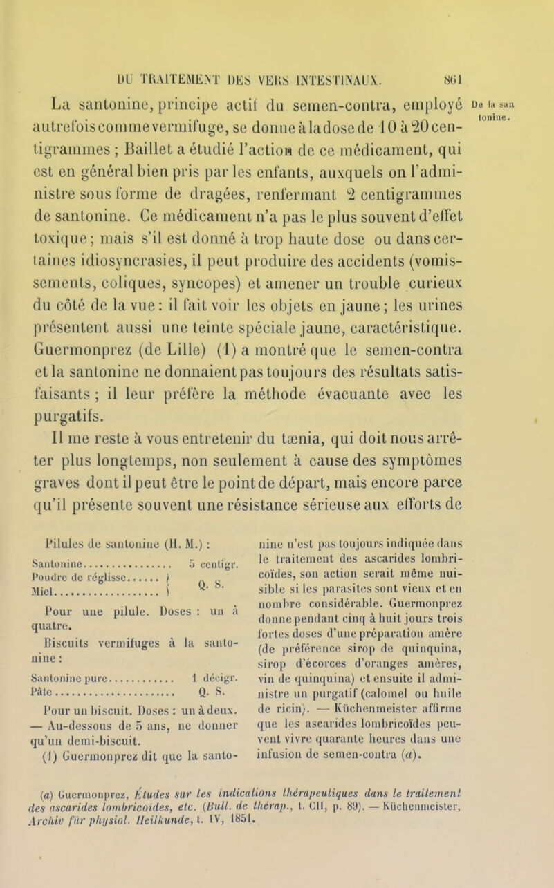 La sanloiiiiic, principe actif du semen-contra, employé autrefois comme vermifuge, se donne à la dose de 10 à 20 cen- tigrammes ; Baillet a étudié l’actiow de ce médicament, qui est en général bien pris par les enfants, auxquels on l’admi- nistre sous forme de dragées, renfermant 2 centigrammes de santonine. Ce médicament n’a pas le plus souvent d’effet toxique; mais s’il est donné à trop haute dose ou dans cer- taines idiosyncrasies, il peut produire des accidents (vomis- sements, coliques, syncopes) et amener un trouble curieux du côté de la vue : il fait voir les objets en jaune ; les urines présentent aussi une teinte spéciale jaune, caractéristique. Guermonprez (de Lille) (1) a montré que le semen-contra et la santonine ne donnaient pas toujours des résultats satis- faisants ; il leur préfère la méthode évacuante avec les purgatifs. 11 me reste à vous entretenir du tamia, qui doit nous arrê- ter plus longtemps, non seulement à cause des symptômes graves dont il peut être le point de départ, mais encore parce qu’il présente souvent une résistance sérieuse aux efforts de Pilules de santonine (H. M.) : Santonine 5 centigr. Poudre de réglisse ) _ Miel î D’- Pour une pilule. Doses : un à quatre. Biscuits vermifuges à la santo- nine : Santonine pure 1 décigr. Pâte Q. S. Pour un biscuit. Doses : un à deux. — Au-dessous de 5 ans, ne donner qu’un demi-biscuit. (I) Guermonprez dit que la santo- nine n’est pas toujours indiquée dans le traitement des ascarides lombri- coïdes, son action serait même nui- sible si les parasites sont vieux et en nombre considérable. Guermonprez donne pendant cinq à huit jours trois fortes doses d’une préparation amère (de préférence sirop de quinquina, sirop d’écorces d’oranges amères, vin de quinquina) et ensuite il admi- nistre un purgatif (calomel ou huile de ricin). — Küchenmcister affirme que les ascarides lombricoïdes peu- vent vivre quarante heures dans une infusion de semen-contra («). la) Guermonprez, Éludes sur les indications thérapeutiques dans le traitement des ascarides lombricoïdes, etc. {Huit, de tliérap., t. Cil, p. 8'J). — Küchenmcister, Arc hiv fïir physiol. Heilkunde, t. IV, 1851. Do la sun