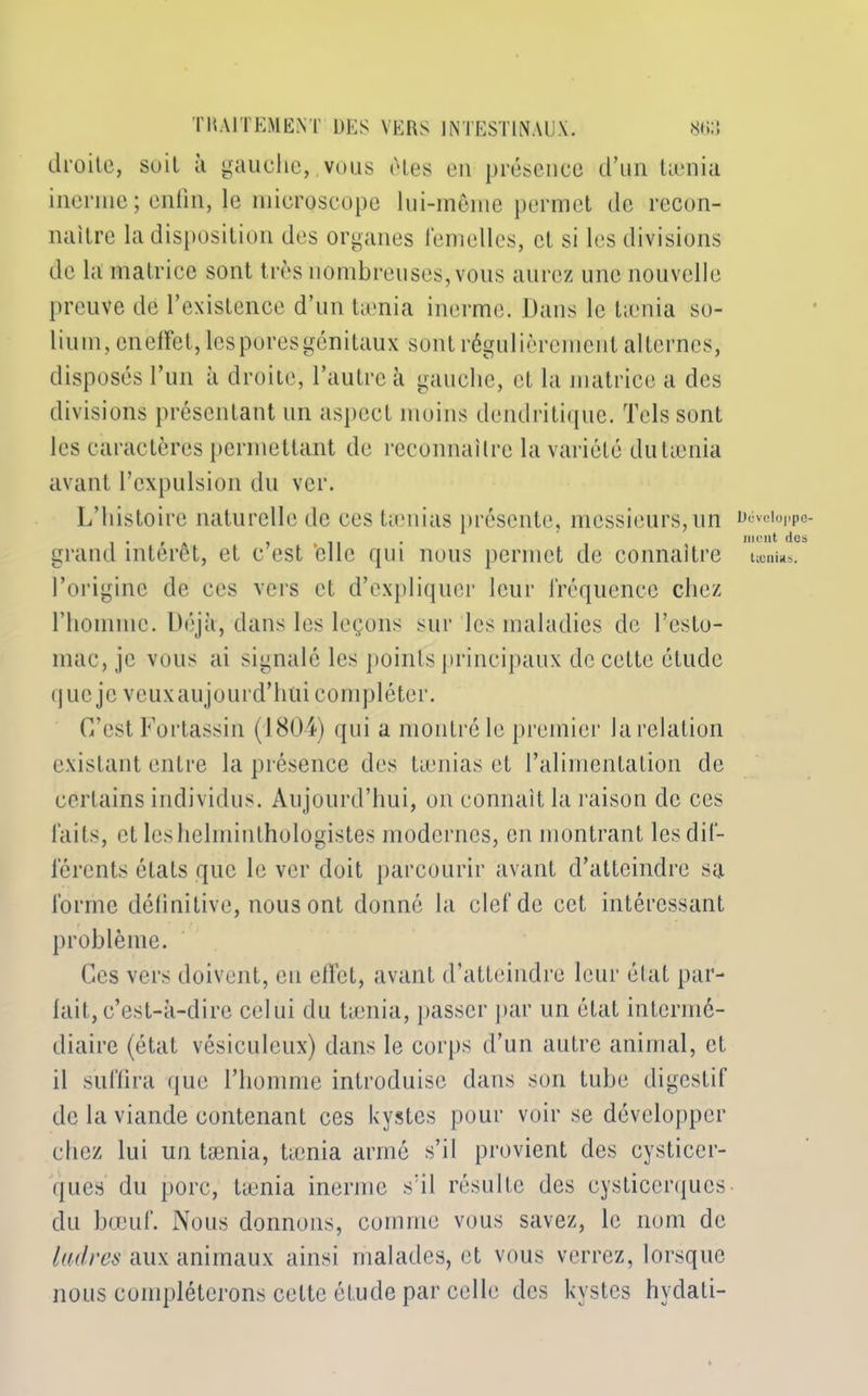 droite, soit à gauche, vous êtes en présence d’un taenia inerme ; enfin, le microscope lui-même permet de recon- naître la disposition des organes femelles, et si les divisions de la matrice sont très nombreuses, vous aurez une nouvelle preuve de l’existence d’un tænia inerme. Dans le tænia so- lium, en effet, les pores génitaux sont régulièrement alternes, disposés l’un à droite, l’autre à gauche, et la matrice a des divisions présentant un aspect moins dendritique. Tels sont les caractères permettant de reconnaître la variété du tænia avant l’expulsion du ver. L’histoire naturelle de ces tamias présente, messieurs,un grand intérêt, et c’est 'elle qui nous permet de connaître l’origine de ces vers et d’expliquer leur fréquence chez l’homme. Déjà, dans les leçons sur les maladies de l’esto- mac, je vous ai signalé les points principaux de cette étude que je veux aujourd’hui compléter. C’est Fortassin (1804) qui a montré le premier la relation existant entre la présence des tamias et l’alimentation de certains individus. Aujourd’hui, on connaît la raison de ces faits, et les helminthologistes modernes, en montrant les dif- férents états que le ver doit parcourir avant d’atteindre sa forme définitive, nous ont donné la clef de cet intéressant problème. Ces vers doivent, en effet, avant d’atteindre leur état par- lait, c’est-à-dire celui du tænia, passer par un état intermé- diaire (état vésiculeux) dans le corps d’un autre animal, et il suffira que l’homme introduise dans son tube digestif de la viande contenant ces kystes pour voir se développer chez lui un tænia, tænia armé s’il provient des cysticer- ques du porc, tænia inerme s’il résulte des cysticerqucs du bœuf. Nous donnons, comme vous savez, le nom de ladres aux animaux ainsi malades, et vous verrez, lorsque nous compléterons cette étude par celle des kystes hydati- Dévcloppc- nient des tænias.