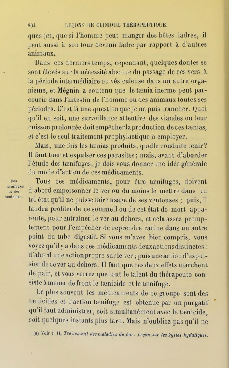 Des tænifuges et dos tænicides. 864 LEÇONS DE CLINIQUE THÉRAPEUTIQUE. ques (a), que si l’homme peut manger des bêtes ladres, il peut aussi à son tour devenir ladre par rapport à d’autres animaux. Dans ces derniers temps, cependant, quelques doutes se sont élevés sur la nécessité absolue du passage de ces vers à la période intermédiaire ou vésieuleuse dans un autre orga- nisme, et Mégnin a soutenu que le tænia inerme peut par- courir dans l’intestin de l’homme ou des animaux toutes ses périodes. C’est là une question que je ne puis trancher. Quoi qu’il en soit, une surveillance attentive des viandes ou leur cuisson prolongée doitempêcherlaproduction deces lænias, et c’est le seul traitement prophylactique à employer. Mais, une fois les lænias produits, quelle conduite tenir? Il faut tuer et expulser ces parasites; mais, avant d’aborder l’étude des tænifuges, je dois vous donner une idée générale du mode d’action de ces médicaments. Tous ces médicaments, pour être tænifuges, doivent d’abord empoisonner le ver ou du moins le mettre dans un tel état qu’il ne puisse faire usage de ses ventouses ; puis, il faudra profiter de ce sommeil ou de cet état de mort appa- rente, pour entraîner le ver au dehors, et cela assez promp- tement pour l’empêcher de reprendre racine dans un autre point du tube digestif. Si vous m’avez bien compris, vous voyez qu’il y a dans ces médicaments deuxactionsdistinctes : d’abord une action propre sur le ver ; puis une action d’expul- siondecever au dehors. Il faut que ces deux effets marchent de pair, et vous verrez que tout le talent du thérapeute con- siste à mener de front le tænicide elle tænifusæ. O De plus souvent les médicaments de ce groupe sont des tænicides et l’action tænifuge est obtenue par un purgatif qu il iaut administrer, soit simultanément avec le tænicide, soit quelques instants plus tard. Mais n’oubliez pas qu’il ne (a) Voii t. II, Traitement des maladies du foie. Leçon sur les kijsles hydaliques.