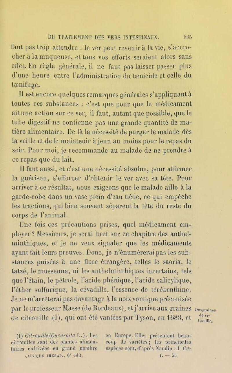 iaut pas trop attendre : le ver peut revenir à la vie, s’accro- cher à la muqueuse, et tous vos efforts seraient alors sans effet. En règle générale, il ne faut pas laisser passer plus d’une heure entre P administration du tænicide et celle du tænifuge. Il est encore quelques remarques générales s’appliquant à toutes ces substances : c’est que pour que le médicament ait une action sur ce ver, il faut, autant que possible, que le tube digestif ne contienne pas une grande quantité de ma- tière alimentaire. De là la nécessité de purger le malade dès la veille et de le maintenir à jeun au moins pour le repas du soir. Pour moi, je recommande au malade de ne prendre à ce repas que du lait. Il faut aussi, et c’est une nécessité absolue, pour affirmer la guérison, s’efforcer d’obtenir le ver avec sa tête. Pour arriver à ce résultat, nous exigeons que le malade aille à la garde-robe dans un vase plein d’eau tiède, ce qui empêche les tractions, qui bien souvent séparent la tête du reste du corps de l’animal. Une fois ces précautions prises, quel médicament em- ployer? Messieurs, je serai bref sur ce chapitre des anthcl- minthiques, et je ne veux signaler que les médicaments ayant fait leurs preuves. Donc, je n’énumérerai pas les sub- stances puisées à une flore étrangère, telles le saoria, le tatzé, le mussenna, ni les anthelminthiques incertains, tels que l’étain, le pétrole, l’acide phénique, l’acide salicylique, l’éther sulfurique, la cévadille, l’essence de térébenthine. Je ne m’arrêterai pas davantage à la noix vomique préconisée par le professeur Masse (de Bordeaux), et j’arrive aux graines de citrouille (1), qui ont été vantées par Tyson, en 1683, et (1) Citrouille{Cncurbita U.). Les en Europe. Elles présentent beau- citrouilles sont des plantes alimen- coup de variétés; les principales taires cultivées en grand nombre espèces sont, d’après Naudin : 1° Cu- CUXMjUE THÉRAP., G édit. I. — 55 Des graines do ci- trouille.