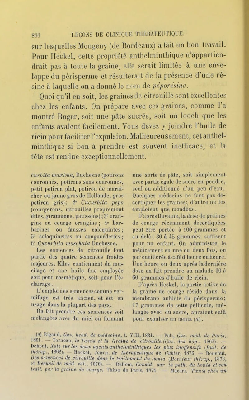 sur lesquelles Mongeny (de Bordeaux) a fait un bon travail. Pour Jleckel, celte propriété anthelminthique n’appartien- drait pas à toute la graine, elle serait limitée à une enve- loppe du périsperme et résulterait de la présence d’une ré- sine à laquelle on a donné le nom de péporésine. Quoi qu’il en soit, les graines de citrouille sont excellentes chez les enfants. On prépare avec ces graines, comme l’a montré Roger, soit une pâte sucrée, soit un looch que les enfants avalent facilement. Vous devez y joindre l’huile de ricin pour faciliter l’expulsion. Malheureusement, cet anthel- minthique si bon à prendre est souvent inefficace, et la tête est rendue exceptionnellement. Curbita maxima, Duchesne (potirons couronnés, potirons sans couronnes, petit potiron plat, potiron de maraî- cher ou jaune g ros de Hollande, gros potiron gris) ; 2° Cucwrbita pepo (courgerons, citrouilles proprement dites, giraumons, pâtissons) ; 3° oran- gine ou courge orangine ; 4° bar- barines ou fausses coloquintes ; 5° coloquinettes ou cougourdettcs ; 6° Cucurbita moschata Duchesne. Les semences de citrouille font partie des quatre semences froides majeures. Elles contiennent du mu- cilage et une huile fine employée soit pour cosmétique, soit pour l’é- clairage. L’emploi des semencescomme ver- mifuge est très ancien, et est en usage dans la plupart des pays. On fait prendre ces semences soit mélangées avec du miel en formant une sorte de pâte, soit simplement avec partie égale de sucre en poudre, seul ou additionné d’un peu d’eau. Quelques médecins ne font pas dé- cortiquer les graines; d’autre ne les emploient que mondées. D’après Davaine, la dose de graines de courge récemment décortiquées peut être portée à 100 grammes et au delà; 30 à 45 grammes suffisent pour un enfant. On administre le médicament en une ou deux fois, ou par cueillerée à café d’heure en heure. Une heure ou deux après la dernière dose on fait prendre au malade 30 à 60 grammes d'huile de ricin. D’après llcckel, la partie active de la graine de courge réside dans la membrane anhiste du périsperme; 17 grammes de cette pellicule, mé- langée avec du sucre, auraient suffi pour expulser un taenia (a). (a) ltigaud, Cas. hebd. de médecine, t. VIII, 1831. — Pelt, Cas. méd. de Paris, 1861. — Tnrneau, le Tænia et la Graine de citrouille (Cas. des hôp., 1862). — Debout, Note sur les deux agents anthelminthiques les plus ino/fensifs (Bull, de thérap., 1862). — Hcckel, Journ. de thérapeutique de Gübler, 1876. — Boucliul, Des semences de citrouille dans le traitement du taenia (Moniteur thérap., 1873, et Recueil de méd. vêt., 1676). — Bellom, Consid. sur la palh. du lænia et son Irait, pat la graine île courge, thèse de Paris, 1874. — Macari, Taenia chez un