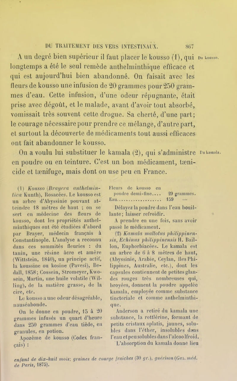 Du kousso. DU TRAITEMENT DES VERS IlNTESTIXAl X. SD' A un degré bien supérieur il faut placer le kousso (1), qui longtemps a été le seul remède anthelminthique efficace et qui est aujourd’hui bien abandonné. On faisait avec les fleurs de kousso une infusion de 20 grammes pour 250 gram- mes d’eau. Cette infusion, d’une odeur répugnante, était prise avec dégoût, et le malade, avant d’avoir tout absorbé, vomissait très souvent cette drogue. Sa cherté, d’une part; le courage nécessaire pour prendre ce mélange, d’autre part, et surtout la découverte de médicaments tout aussi efficaces ont fait abandonner le kousso. On a voulu lui substituer le kamala (2), qui s’administre Dukamaia. en poudre ou en teinture. C’est un bon médicament, tæni- cide et lænifuge, mais dont on use peu en France. (I) Kousso (B rayera anthelmin- lica Ivunth), Rosacées. Le kousso est un arbre d’Abyssinie pouvant at- teindre 18 mètres de haut : on se sert en médecine des fleurs de kousso, dont les propriétés anthel- minthiques ont été étudiées d’abord par Brayer, médecin français à Constantinople. L’analyse a reconnu dans ces sommités fleuries : du tanin, une résine âcre et amère (XVittstein, 18i0), un principe actif, la koussinc ou kosine (Pavesi), Be- dall, 1858; Cossein, Stromeyer, Kwo- sein, Martin, une huile volatile (Wil- ling), de la matière grasse, de la cire, etc. Le kousso a une odeur désagréable, nauséabonde. On le donne en poudre, 15 à 20 grammes infusés un quart d’heure dans 250 grammes d’eau tiède, en granules, en potion. Apozème de kousso (Codex fran- çais) : Fleurs de kousso eu poudre demi-fine.... 29 grammes. Eau 159 — Délayez la poudre dans l’eau bouil- lante; laisser refroidir. A prendre en une fois, sans avoir passé le médicament. (2) Kamala mallotus philippinm- sis, Echinas philippinensis H. Bâil- lon, Euphorbiacécs. Le kamala est un arbre de 6 à 8 mètres de haut, (Abyssinie, Arabie, Ceylan, îles Phi- lippines, Australie, etc.), dont les capsules contiennent de petites glan- des rouges très nombreuses qui, broyées, donnent la poudre appelée kamala, employée comme substance tinctoriale et comme anthelmintbi- que. Anderson a retiré du kamala une substance, la rottlérine, formant de petits cristaux aplatis, jaunes, solu- bles dans l’éther, insolubles dans l’eau et peu solubles dans l’alcoo Ifroid. L’absorption du kamala donne lieu enfant de dix-huit mois: </raines de courge fi’aiches (30 gr.), guérison (Gai. med.