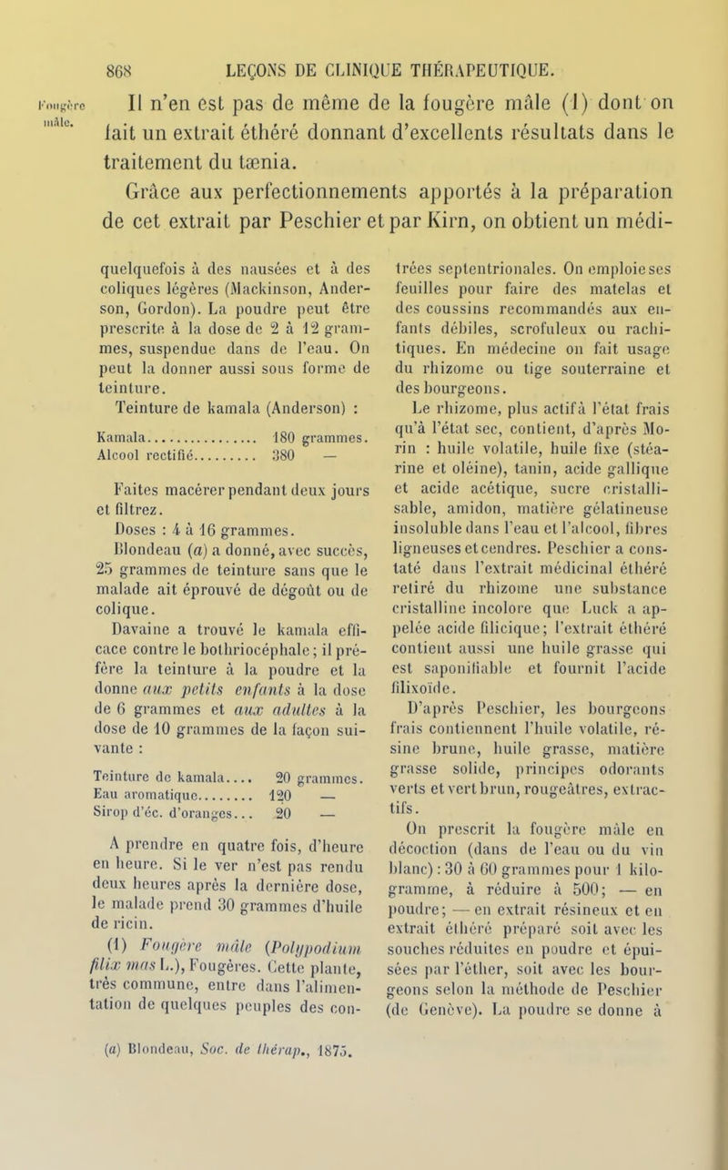 Kongèrc miUe. 868 LEÇONS DE CLINIQUE THERAPEUTIQUE. Il n’en est pas de même de la fougère mâle (1) dont on lait un extrait éthéré donnant d’excellents résultats dans le traitement du tænia. Grâce aux perfectionnements apportés à la préparation de cet extrait par Peschier et par Kirn, on obtient un médi- quelquefois à des nausées et à des coliques légères (Mackinson, Ander- son, Gordon). La poudre peut être prescrite à la dose de 2 à 12 gram- mes, suspendue dans de l’eau. On peut la donner aussi sous forme de teinture. Teinture de kamala (Anderson) : Kamala 180 grammes. Alcool rectifié 380 — Faites macérer pendant deux jours et filtrez. Doses : 4 à 16 grammes. Blondeau (a) a donné, avec succès, 25 grammes de teinture sans que le malade ait éprouvé de dégoût ou de colique. Davaine a trouvé le kamala effi- cace contre le bothriocéphale ; il pré- fère la teinture à la poudre et la donne aux petits enfants à la dose de 6 grammes et aux adultes à la dose de 10 grammes de la façon sui- vante : Teinture de kamala.... 20 grammes. Eau aromatique 120 — Sirop d’éc. d’oranges... 20 — A prendre en quatre fois, d’heure en heure. Si le ver n’est pas rendu deux heures après la dernière dose, le malade prend 30 grammes d’huile de ricin. (1) Four/ère mâle (Polypodium filix mas L.), Fougères. Cette plante, très commune, entre dans l’alimen- tation de quelques peuples des con- trées septentrionales. On emploie ses feuilles pour faire des matelas et des coussins recommandés aux en- fants débiles, scrofuleux ou rachi- tiques. En médecine on fait usage du rhizome ou tige souterraine et des bourgeons. Le rhizome, plus actif à l’état frais qu'à l’état sec, contient, d’après Mo- rin : huile volatile, huile fixe (stéa- rine et oléine), tanin, acide gallique et acide acétique, sucre cristal!i- sable, amidon, matière gélatineuse insoluble dans l’eau et l’alcool, fibres ligneuses et cendres. Peschier a cons- taté dans l’extrait médicinal éthéré retiré du rhizome une substance cristalline incolore que Luck a ap- pelée acide filicique; l’extrait éthéré contient aussi une huile grasse qui est saponiliable et fournit l’acide filixoïde. D’après Peschier, les bourgeons frais contiennent l’huile volatile, ré- sine brune, huile grasse, matière grasse solide, principes odorants verts et vert brun, rougeâtres, extrac- tifs. On prescrit la fougère mâle en décoction (dans de l’eau ou du vin blanc) : 30 à 60 grammes pour 1 kilo- gramme, à réduire à 500; — en poudre; —en extrait résineux et en extrait éthéré préparé soit avec les souches réduites en poudre et épui- sées par l’éther, soit avec les bour- geons selon la méthode de Peschier (de Genève). La poudre se donne à