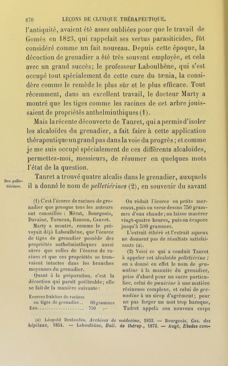 Des pelle- tiérines. 870 LEÇONS DE CLINIQUE THÉRAPEUTIQUE. l’antiquité, avaient été assez oubliées pour que le travail de Gomès en '1823, qui rappelait ses vertus parasiticides, fût considéré comme un fait nouveau. Depuis cette époque, la décoction de grenadier a été très souvent employée, et cela avec un grand succès; le professeur Laboulbène, qui s’est occupé tout spécialement de cette cure du tænia, la consi- dère comme le remède le plus sûr et le plus efficace. Tout récemment, dans un excellent travail, le docteur Marty a montré que les tiges comme les racines de cet arbre jouis- saient de propriétés anthelminthiques (1). Mais la récente découverte de Tanret, qui a permis d’isoler les alcaloïdes du grenadier, a fait faire à cette application thérapeutique un grand pas dans la voie du progrès ; et comme je me suis occupé spécialement de ces différents alcaloïdes, permettez-moi, messieurs, de résumer en quelques mots l’état de la question. Tanret a trouvé quatre alcalis dans le grenadier, auxquels il a donné le nom depelletiérines (2), en souvenir du savant (1) C’est l’écorce de racines de gre- nadier que presque tous les auteurs ont conseillée : Mérat, Bourgeois, Davaine, Tarneau, Ranson, Cauvet. Marty a montré, comme le pré- voyait déjà Laboulbène, que l’écorce de tiges de grenadier possède des propriétés anthelminthiques aussi sûres que celles de l’écorce de ra- cines et que ces propriétés se trou- vaient intactes dans les branches moyennes du grenadier. Quant à la préparation, c’est la décoction qui paraît préférable; elle se fait de la manière suivante : Écorces fraîches de racines ou tiges de grenadier.. OOgrammcs Eau 750 — On réduit l’écorce en petits mor- ceaux, puis on verse dessus 750 gram- mes d’eau chaude; on laisse macérer vingt-quatre heures, puison évapore jusqu’à 500 grammes. L’extrait éthéré et l’extrait aqueux ne donnent pas de résultats satisfai- sants (a). (2) Voici ce qui a conduit Tanret à appeler cet alcaloïde pelletiérine : on a donné en effet le nom de gra- natine à la mannite du grenadier, prise d’abord pour un sucre particu- lier, celui depunicine à une matière résineuse complexe, et celui de gre- nadine à un sirop d’agrément ; pour ne pas forger un mot trop baroque, Tadret appela son nouveau corps (a) Léopold Deslandcs, Archives de médecine, 1833. — Bourgeois, Gaz. des hôpitaux, 1854. — Laboulbène, Bull, de thérap., 1873. — Augé, Etudes com-