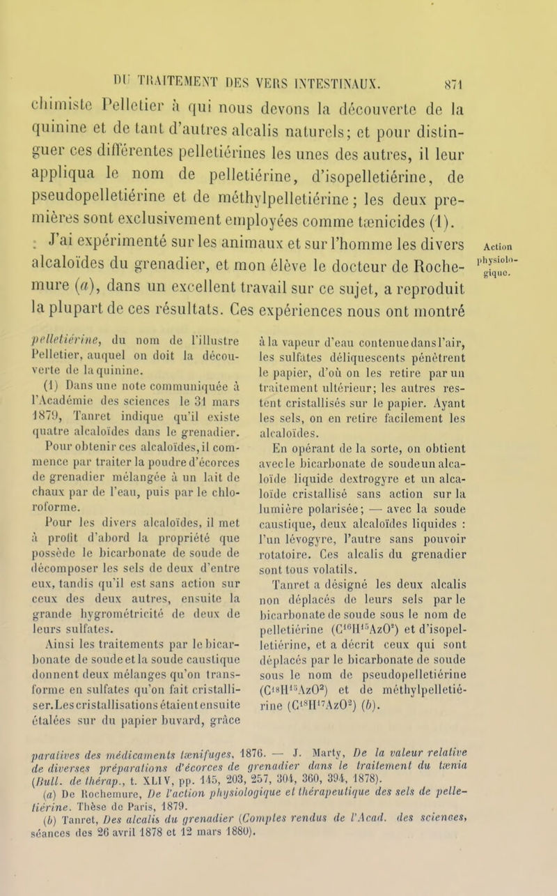 chimiste Pelletier à qui nous devons la découverte de la quinine et de tant d’autres alcalis naturels; et pour distin- guer ces différentes pelletiérines les unes des autres, il leur appliqua le nom de pelletiérine, d’isopelletiérine, de pseudopelletiérine et de rnéthylpelletiérine ; les deux pre- mières sont exclusivement employées comme tænicides (1). : J expérimenté sur les animaux et sur l’homme les divers alcaloïdes du grenadier, et mon élève le docteur de Roche- mure (a), dans un excellent travail sur ce sujet, a reproduit la plupart de ces résultats. Ces expériences nous ont montré Action physiolo- gique). pelletiérine, du nom de l’illustre Pelletier, auquel on doit la décou- verte de la quinine. (1) Dans une note communiquée à l’Académie des sciences le 31 mars 1879, Tanret indique qu'il existe quatre alcaloïdes dans le grenadier. Pour obtenir ces alcaloïdes, il com- mence par traiter la poudre d’écorces de grenadier mélangée à un lait de chaux par de l’eau, puis par le chlo- roforme. Pour les divers alcaloïdes, il met à profit d’abord la propriété que possède le bicarbonate de soude de décomposer les sels de deux d’entre eux, tandis qu’il est sans action sur ceux des deux autres, ensuite la grande hygrométricité de deux de leurs sulfates. Ainsi les traitements par le bicar- bonate de soude et la soude caustique donnent deux mélanges qu’on trans- forme en sulfates qu’on fait cristalli- ser. Les cristallisations étaient ensuite étalées sur du papier buvard, grâce à la vapeur d’eau contenuedansl’air, les sulfates déliquescents pénètrent le papier, d’où on les retire par un traitement ultérieur; les autres res- tent cristallisés sur le papier. Ayant les sels, on en retire facilement les alcaloïdes. En opérant de la sorte, on obtient avecle bicarbonate de soudeunalca- loïde liquide dextrogyre et un alca- loïde cristallisé sans action sur la lumière polarisée; — avec la soude caustique, deux alcaloïdes liquides : l’un lévogyre, l’autre sans pouvoir rotatoire. Ces alcalis du grenadier sont tous volatils. Tanret a désigné les deux alcalis non déplacés de leurs sels par le bicarbonate de soude sous le nom de pelletiérine (C10llir’AzOs) et d’isopel- letiérine, et a décrit ceux qui sont déplacés par le bicarbonate de soude sous le nom de pseudopelletiérine (C18H15Az02) et de méthylpelletié- rine (Ci8IIl7Az02) (b). paralives des médicaments tænifuges, 1876. — J. Marty, De la valeur relative de diverses préparations d’écorces de grenadier dans le traitement du txnia [Bull, de thérap., t. XLIV, pp. 145, 203 , 257, 304, 360, 394, 1878). (a) De Rochemure, De l'action physiologique et thérapeutique des sels de pelle- tiérine. Thèse de Paris, 1879. [b) Tanret, Des alcalis du grenadier (Comptes rendus de l’Acad. des sciences,