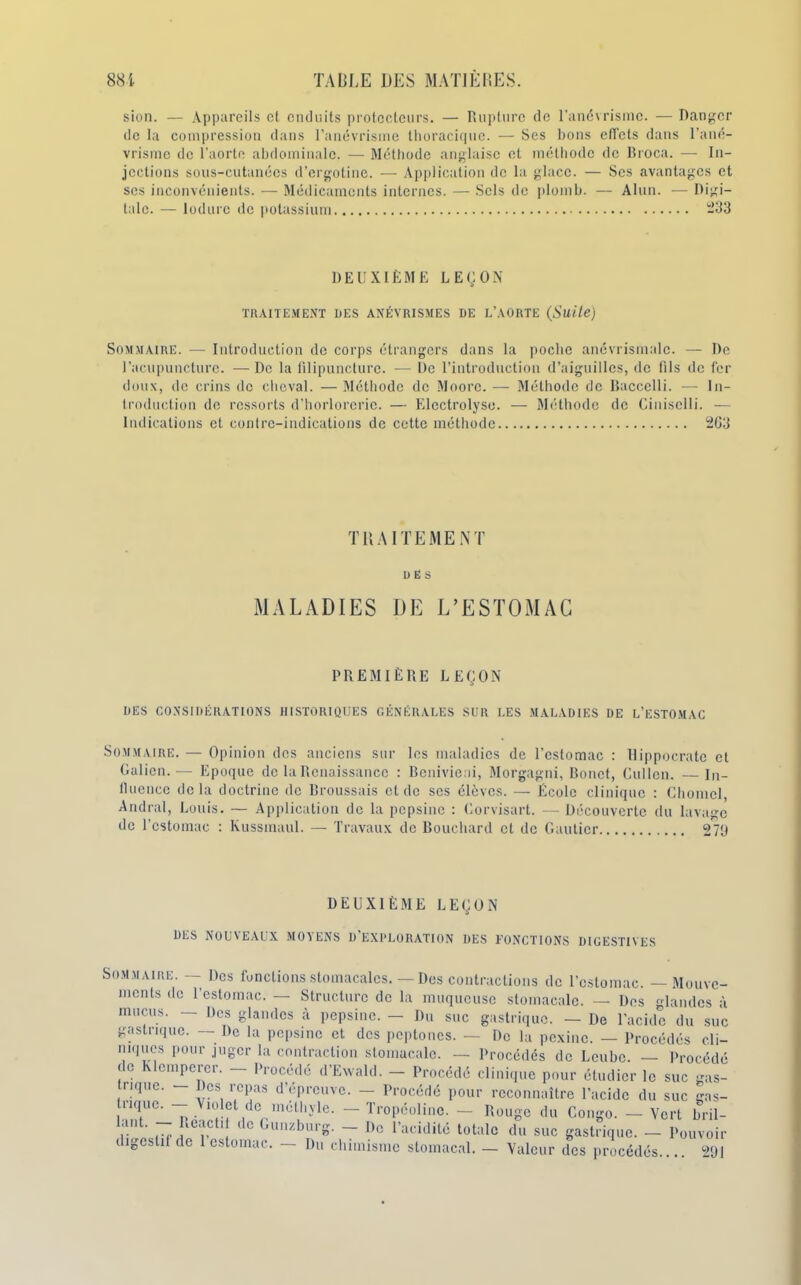 sion. — Appareils et enduits protecteurs. — Rupture de l’anévrisme. — Danger de la compression dans l’anévrisme thoracique. — Ses bons effets dans l’ané- vrisme de l’aorte abdominale. — Méthode anglaise et méthode de Broca. — In- jections sous-cutanées d’ergotine. — Application de la glace. — Scs avantages et scs inconvénients. — Médicaments internes. — Sels de plomb. — Alun. — Digi- tale. — lodure de potassium -33 DEUXIÈME LEÇON TRAITEMENT DES ANÉVRISMES DE L’AORTE (Suite) Sommaire. — Introduction de corps étrangers dans la poche anévrismalc. — De l’acupuncture. —De la filipuncture. — De l’introduction d’aiguilles, de fils de fer doux, de crins de cheval. — Méthode de Moore. — Méthode de Baccclli. — In- troduction de ressorts d’horlorerie. — Elcctrolyso. — Méthode de Ciniselli. — Indications et contre-indications de cette méthode 2G3 TRAITEMENT 1) Ë S MALADIES DE L’ESTOMAC PREMIÈRE LEÇON DES CONSIDÉRATIONS HISTORIQUES GÉNÉRALES SUR LES MALADIES DE L’ESTOMAC Sommaire. — Opinion des anciens sur les maladies de l'estomac : Hippocrate et Galien.— Epoque de la Renaissance : Benivieni, Morgagni, Bonct, Cullen. — in- fluence delà doctrine de Broussais et de ses élèves. — École clinique : Chomel, Andral, Louis. — Application de la pepsine : Gorvisart. —Découverte du lavage de l’estomac : Kussmaul. — Travaux de Bouchard et de Gautier 279 DEUXIÈME LEÇON DES NOUVEAUX MOYENS D'EXPLORATION DES FONCTIONS DIGESTIVES Sommaire. — Des fonctions stomacales. — Des contractions de l’estomac. — Mouve- ments de l’estomac. — Structure de la muqueuse stomacale. — Des glandes à mucus. — Des glandes à pepsine. - Du suc gastrique. — De l'acide du suc gastrique. — De la pepsine et des peptones. — De la pexinc. — Procédés cli- niques pour juger la contraction stomacale. — Procédés de Lcubc. — Procédé 1 Tr 1 * » w^v,v*^o uu LIUIUU. I l U de Klcmpcrer. — Procédé d’Ewald. — Procédé clinique pour étudier le suc ms- trique. Des repas d’épreuve. — Procédé pour reconnaître l’acide du suc gas- tnquc. Violet de méthyle. — Tropéolinc. — Rouge du Congo. — Vert bril- lant. - Réactif de Gunzburg. - De l’acidité totale du suc gastrique. — Pouvoir Valeur des procédés 291 digestif de 1 estomac. — Du chimisme stomacal.