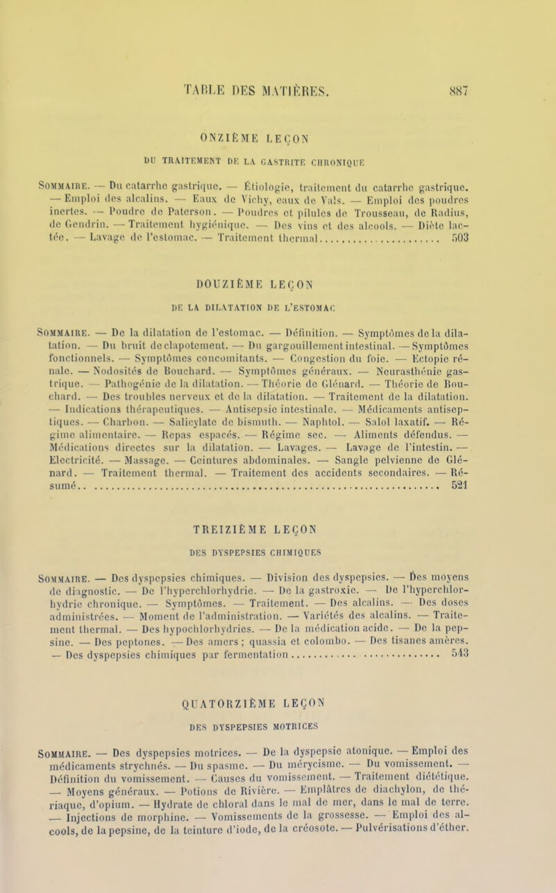 ONZIÈME LEÇON DU TRAITEMENT DE LA GASTRITE CHRONIQUE Sommaire. — Du catarrhe gastrique. — Étiologie, traitement du catarrhe gastrique. — Emploi des alcalins. — Eaux de Vichy, eaux de Vais. — Emploi des poudres inertes. — Poudre de Paterson. — Poudres et pilules de Trousseau, de Radius, de Gendrin. —Traitement hygiénique. — Des vins et des alcools. — Diète lac- tée. — Lavage de l’estomac. — Traitement thermal 503 DOUZIÈME LEÇON I)E LA DILATATION DE L’ESTOMAC Sommaire. — De la dilatation de l’estomac. — Définition. — Symptômes delà dila- tation. — Du bruit de clapotement. — Du gargouillement intestinal. — Symptômes fonctionnels. — Symptômes concomitants. — Congestion du foie. — Ectopie ré- nale. — Nodosités de Bouchard. — Symptômes généraux. — Neurasthénie gas- trique. — Pathogénie de la dilatation. —Théorie de Glénard. — Théorie de Bou- chard. — Dos troubles nerveux et de la dilatation. — Traitement de la dilatation. —- Indications thérapeutiques. — Antisepsie intestinale. — Médicaments antisep- tiques. — Charbon. — Salicylate de bismuth. — Naphtol. — Salol laxatif. — Ré- gime alimentaire. — Repas espacés. -— Régime sec. — Aliments défendus. — Médications directes sur la dilatation. — Lavages. — Lavage de l’intestin. — Electricité. — Massage. — Ceintures abdominales. — Sangle pelvienne de Glé- nard. — Traitement thermal. —Traitement des accidents secondaires. —Ré- sumé 521 TREIZIÈME LEÇON DES DYSPEPSIES CHIMIQUES Sommaire. — Des dyspepsies chimiques. — Division des dyspepsies. — Des moyens de diagnostic. — De l’hyperchlorhydrie. — De la gastroxic. — De l’hypcrchlor- hvdric chronique. — Symptômes. — Traitement. — Des alcalins. — Des doses administrées. — Moment de l’administration. — Variétés des alcalins. — Traite- ment thermal. — Des hypochlorhvdrics. — De la médication acide. — De la pep- sine. — Des peptones. — Des amers ; quassia et colombo. — Des tisanes amères. — Des dyspepsies chimiques par fermentation 543 QUATORZIÈME LEÇON DES DYSPEPSIES MOTRICES Sommaire. — Des dyspepsies motrices. — De la dyspepsie atonique. — Emploi des médicaments strychnés. — Du spasme. — Du mérycisme. — Du vomissement. — Définition du vomissement. — Causes du vomissement. — Traitement diététique. — Moyens généraux. — Potions de Rivière. — Emplâtres de diachylon, de thé- riaque, d’opium. — Hydrate de chloral dans le mal de mer, dans le mal de terre. — Injections de morphine. — Vomissements de la grossesse. — Emploi des al- cools, de la pepsine, de la teinture d’iode, de la créosote. — Pulvérisations d’éther.