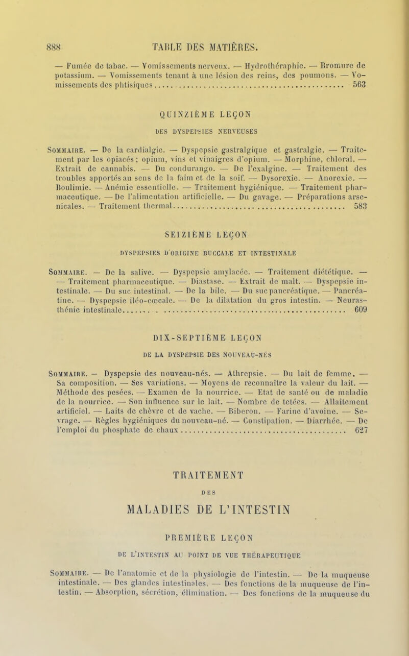 — Fumée de tabac. — Vomissements nerveux. — Hydrothéraphic. — Bromure de potassium. — Vomissements tenant à une lésion des reins, des poumons. —Vo- missements des phtisiques 563 QUINZIÈME LEÇON DES DYSPEPSIES NERVEUSES Sommaire. — De la cardialgic. — Dyspepsie gastralgique et gastralgie. — Traite- ment par les opiacés ; opium, vins et vinaigres d’opium. — Morphine, chloral. — Extrait de cannabis. — Du condurango. — De l’exalginc. — Traitement des troubles apportés au sens de la faim et de la soif. — Dysorcxie. — Anorexie. — Boulimie. —Anémie essentielle. — Traitement hygiénique. — Traitement phar- maceutique. — De l’alimentation artificielle. — Du gavage. — Préparations arse- nicales. — Traitement thermal 583 SEIZIÈME LEÇON DYSPEPSIES D'ORIGINE BUCCALE ET INTESTINALE Sommaire. — De la salive. — Dyspepsie amylacée. — Traitement diététique. — — Traitement pharmaceutique. — Diastase. — Extrait de malt. — Dyspepsie in- testinale. — Du suc intestinal. — De la hile. — Du suc pancréatique.— Pancréa- tine. — Dyspepsie iléo-cœcale. — De la dilatation du gros intestin. — Neuras- thénie intestinale 609 DIX-SEPTIÈME LEÇON DE LA DYSPEPSIE DES NOUVEAU-NÉS Sommaire. — Dyspepsie des nouveau-nés. — Alhrepsie. — Du lait de femme. — Sa composition. — Ses variations. — Moyens de reconnaître la valeur du lait. — Méthode des pesées. — Examen de la nourrice. — Etat de santé ou de maladie de la nourrice. — Son influence sur le lait. — Nombre de tetées. — Allaitement artificiel. — Laits de chèvre et de vache. — Biberon. —- Farine d’avoine. — Se- vrage. — Règles hygiéniques du nouveau-né. — Constipation. — Diarrhée. — De l’emploi du phosphate de chaux 627 TRAITEMENT DES MALADIES DE L’INTESTIN PREMIÈRE LEÇON DE L’INTESTIN AU POINT DE VUE THÉRAPEUTIQUE Sommaire. — De l’anatomie et de la physiologie de l’intestin. — De la muqueuse intestinale. — Des glandes intestinales, — Des fonctions delà muqueuse de l’in- testin. — Absorption, sécrétion, élimination. — Des fonctions de la muqueuse du