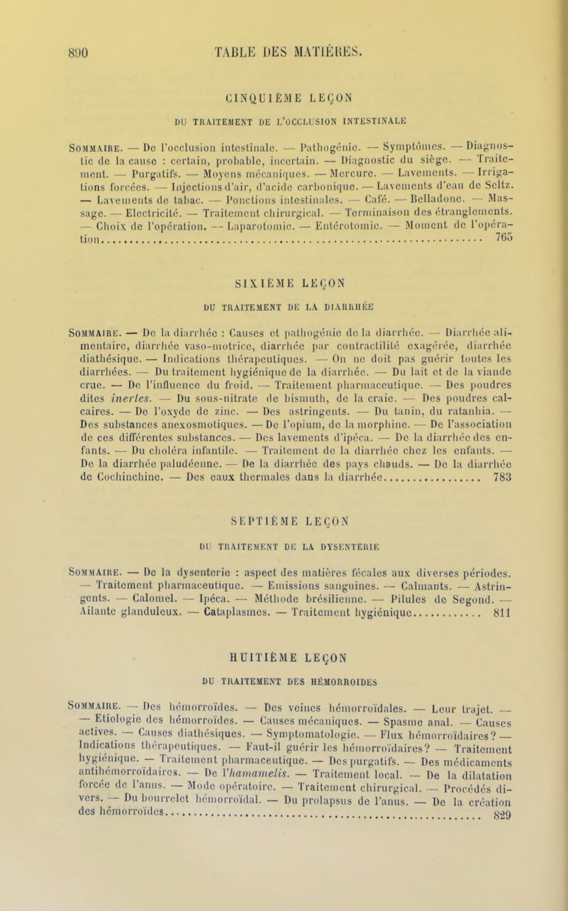 CINQUIÈME LEÇON DU TRAITEMENT DE L’OCCLUSION INTESTINALE Sommaire. — De l’occlusion intestinale. — Pathogénie. — Symptômes. — Diagnos- tic de la cause : certain, probable, incertain. — Diagnostic du siège. — Traite- ment. — Purgatifs. — Moyens mécaniques. — Mercure. — Lavements. — Irriga- tions forcées. — Injections d’air, d’acide carbonique. — Lavements d’eau de Scltz. — Lavements de tabac. — Ponctions intestinales. — Café. — Belladone. — Mas- sage. — Electricité. — Traitement chirurgical. — Terminaison des étranglements. — Choix de l’opération. — Laparotomie. — Entérotomie. — Moment de l’opéra- tion ^65 SIXIÈME LEÇON DU TRAITEMENT DE LA DIARRHÉE Sommaire. — De la diarrhée : Causes et pathogénie delà diarrhée. — Diarrhée ali- mentaire, diarrhée vaso-motrice, diarrhée par contractilité exagérée, diarrhée diathésique.— Indications thérapeutiques. —On ne doit pas guérir toutes les diarrhées. — Du traitement hygiénique de la diarrhée. — Du lait et de la viande crue. — De l’influence du froid. — Traitement pharmaceutique. — Des poudres dites inertes. — Du sous-nitrate de bismuth, de la craie. — Des poudres cal- caires. — De l’oxyde de zinc. — Des astringents. — Du tanin, du ratanhia. — Des substances anexosmotiques. — De l’opium, de la morphine. — De l’association de ces différentes substances. — Des lavements d'ipéca. — De la diarrhée des en- fants. — Du choléra infantile. — Traitement de la diarrhée chez les enfants. — De la diarrhée paludéenne. — De la diarrhée des pays chauds. — De la diarrhée de Cochinchinc. — Des eaux thermales dans la diarrhée 783 SEPTIÈME LEÇON DU TRAITEMENT DE LA DYSENTERIE Sommaire. — De la dysenterie : aspect des matières fécales aux diverses périodes. — Traitement pharmaceutique. — Emissions sanguines. — Calmants. — Astrin- gents. — Calomel. — Ipéca. — Méthode brésilienne. — Pilules de Segond. — Ailante glanduleux. — Cataplasmes. — Traitement hygiénique 811 HUITIÈME LEÇON DU TRAITEMENT DES HÉMORROÏDES Sommaire. — Des hémorroïdes. — Des veines hémorroïdales. — Leur trajet. Etiologie des hémorroïdes. — Causes mécaniques. — Spasme anal. — Causes actives. — Causes diathésiques. — Symptomatologie. — Flux hémorroïdaires? — Indications thérapeutiques. — Faut-il guérir les hémorroïdaires? — Traitement hygiénique. — Traitement pharmaceutique. — Des purgatifs. — Des médicaments antihémorroïdaires. — De Vhamamelis. — Traitement local. — De la dilatation forcée de l’anus. — Mode opératoire. — Traitement chirurgical. — Procédés di- vers. — Du bourrelet hémorroïdal. — Du prolapsus de l’anus. — De la création des hémorroïdes