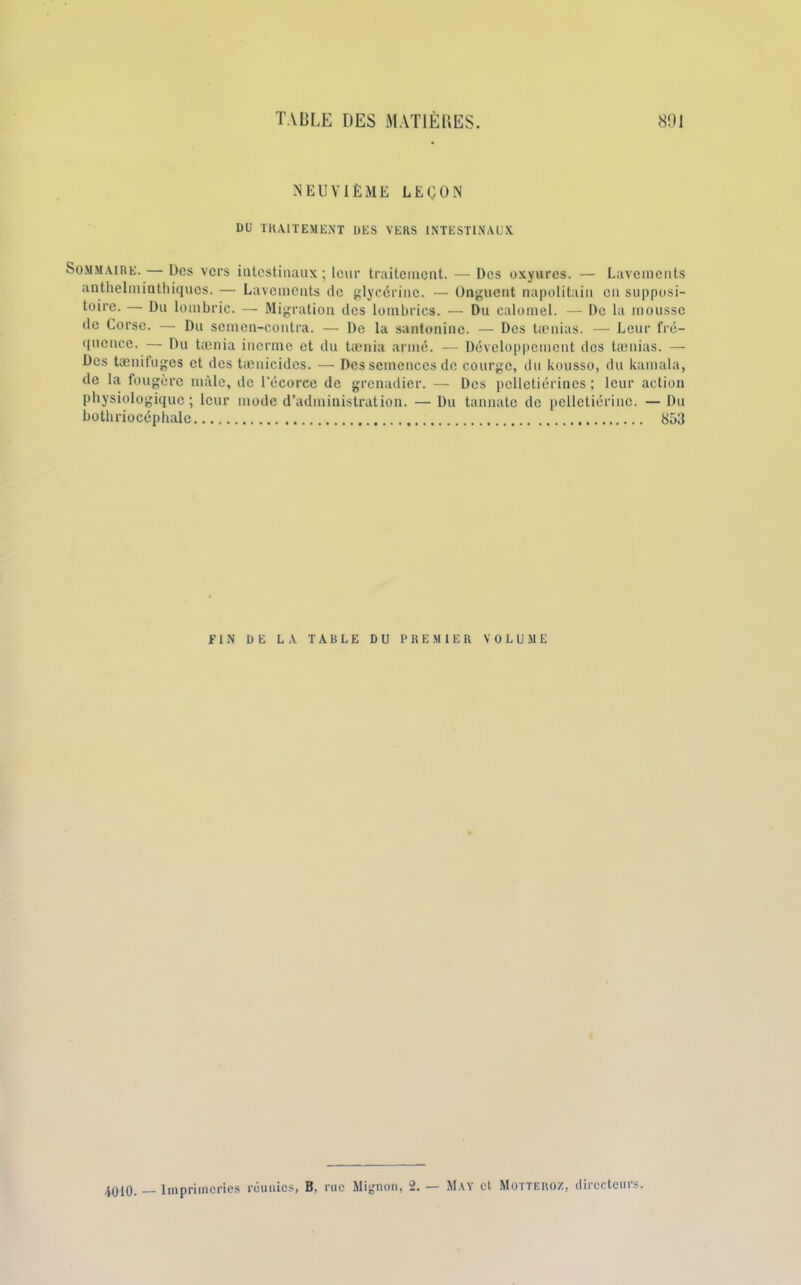 NEUVIÈME LEÇON DU TRAITEMENT DES VERS INTESTINAUX Sommaire. — Des vers intestinaux; leur traitement. — Des oxyures. — Lavements anthelminthiques. — Lavements de glycérine. — Onguent napolitain en supposi- toire. — Du lombric. — Migration des lombrics. — Du calomel. — De 1a mousse de Corse. — Du scmen-contra. — De la santoninc. — Des tamias. — Leur fré- quence. — Du tænia incrme et du tænia armé. — Développement des taenias. — Des tænifuges et des tænicidcs. — Des semences de courge, du kousso, du kamala, de la fougère mâle, de l'écorce de grenadier. — Des pelletiérines ; leur action physiologique; leur mode d’administration. — Du tannatc de pcllctiériuc. —Du bothriocéphalc 853 FIN DE LA TABLE DU PREMIER VOLUME 4010. — Imprimeries réunies, B, rue Mignon, 2. — May cl Motteroz, directeurs.