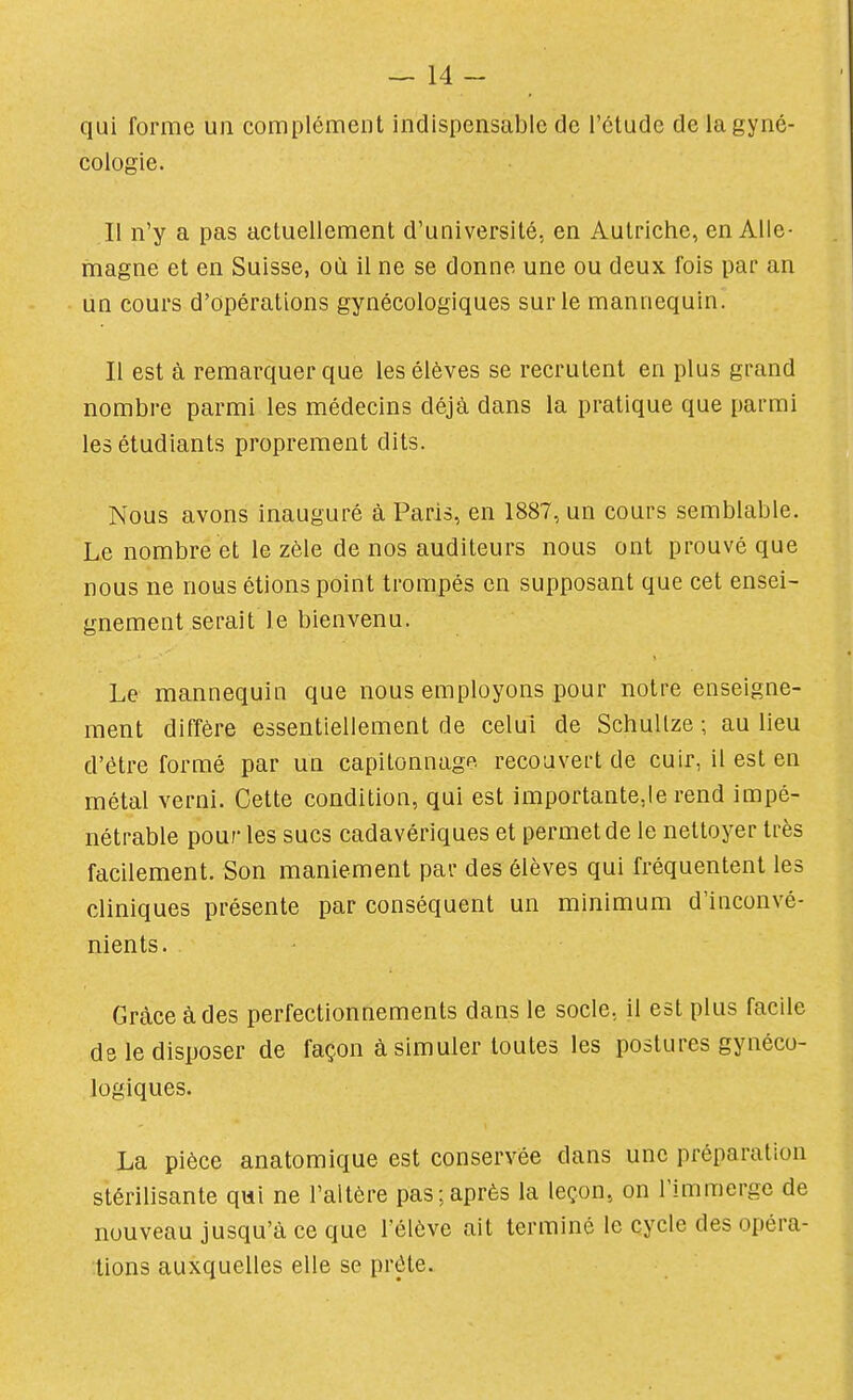 qui forme un complément indispensable de l'étude de la gyné- cologie. Il n'y a pas actuellement d'université, en Autriche, en Alle- magne et en Suisse, où il ne se donne une ou deux fois par an un cours d'opérations gynécologiques sur le mannequin. Il est à remarquer que les élèves se recrutent en plus grand nombre parmi les médecins déjà dans la pratique que parmi les étudiants proprement dits. Nous avons inauguré à Paris, en 1887, un cours semblable. Le nombre et le zèle de nos auditeurs nous ont prouvé que nous ne nous étions point trompés en supposant que cet ensei- gnement serait le bienvenu. Le mannequin que nous employons pour notre enseigne- ment diffère essentiellement de celui de SchuUze ; au lieu d'être formé par un capitonnage recouvert de cuir, il est en métal verni. Cette condition, qui est importante,Ie rend impé- nétrable pour les sucs cadavériques et permet de le nettoyer très facilement. Son maniement par des élèves qui fréquentent les cliniques présente par conséquent un minimum d'inconvé- nients. Grâce à des perfectionnements dans le socle, il est plus facile de le disposer de façon à simuler toutes les postures gynéco- logiques. La pièce anatomique est conservée dans une préparation stérilisante qui ne l'altère pas;après la leçon, on l'immerge de nouveau jusqu'à ce que l'élève ait terminé le cycle des opéra- tions auxquelles elle se prête.