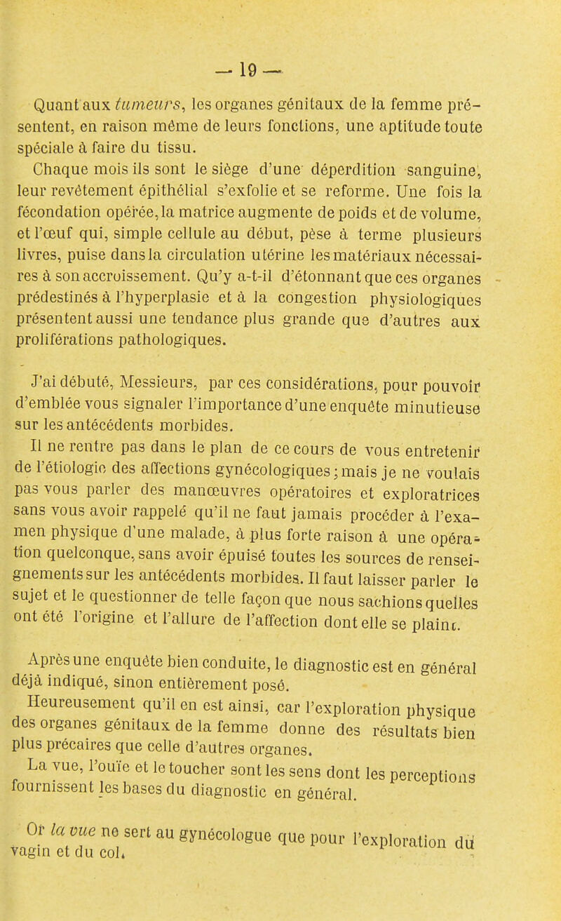 -19 — Quant aux tumeurs^ les organes génitaux de la femme pré- sentent, en raison même de leurs fonctions, une aptitude toute spéciale à faire du tissu. Chaque mois ils sont le siège d'une déperdition sanguine, leur revêtement épithélial s'exfolie et se reforme. Une fois la fécondation opéi'ée,la matrice augmente de poids et de volume, et l'œuf qui, simple cellule au début, pèse à terme plusieurs livres, puise dans la circulation utérine les matériaux nécessai- res à son accroissement. Qu'y a-t-il d'étonnant que ces organes prédestinés à l'iiyperplasie et à la congestion physiologiques présentent aussi une tendance plus grande que d'autres aux proliférations pathologiques. J'ai débuté. Messieurs, par ces considérations, pour pouvoir d'emblée vous signaler l'importance d'une enquête minutieuse sur les antécédents morbides. Il ne rentre pas dans le plan de ce cours de vous entretenir de l'étiologio des affections gynécologiques;mais je ne voulais pas vous parler des manœuvres opératoires et exploratrices sans vous avoir rappelé qu'il ne faut jamais procéder à l'exa- men physique d'une malade, à plus forte raison à une opérai tîon quelconque, sans avoir épuisé toutes les sources de rensei- gnements sur les antécédents morbides. Il faut laisser parler le sujet et le questionner de telle façon que nous sachions quelles ont été l'origine et l'allure de l'affection dont elle se plaint. Après une enquête bien conduite, le diagnostic est en général déjà indiqué, sinon entièrement posé. Heureusement qu'il en est ainsi, car l'exploration physique des organes génitaux de la femme donne des résultats bien plus précaires que celle d'autres organes. La vue, l'ouïe et le toucher sont les sens dont les perceptions fournissent les bases du diagnostic en général. Of lame ne sert au gynécologue que pour l'exploration du vagmetducol.