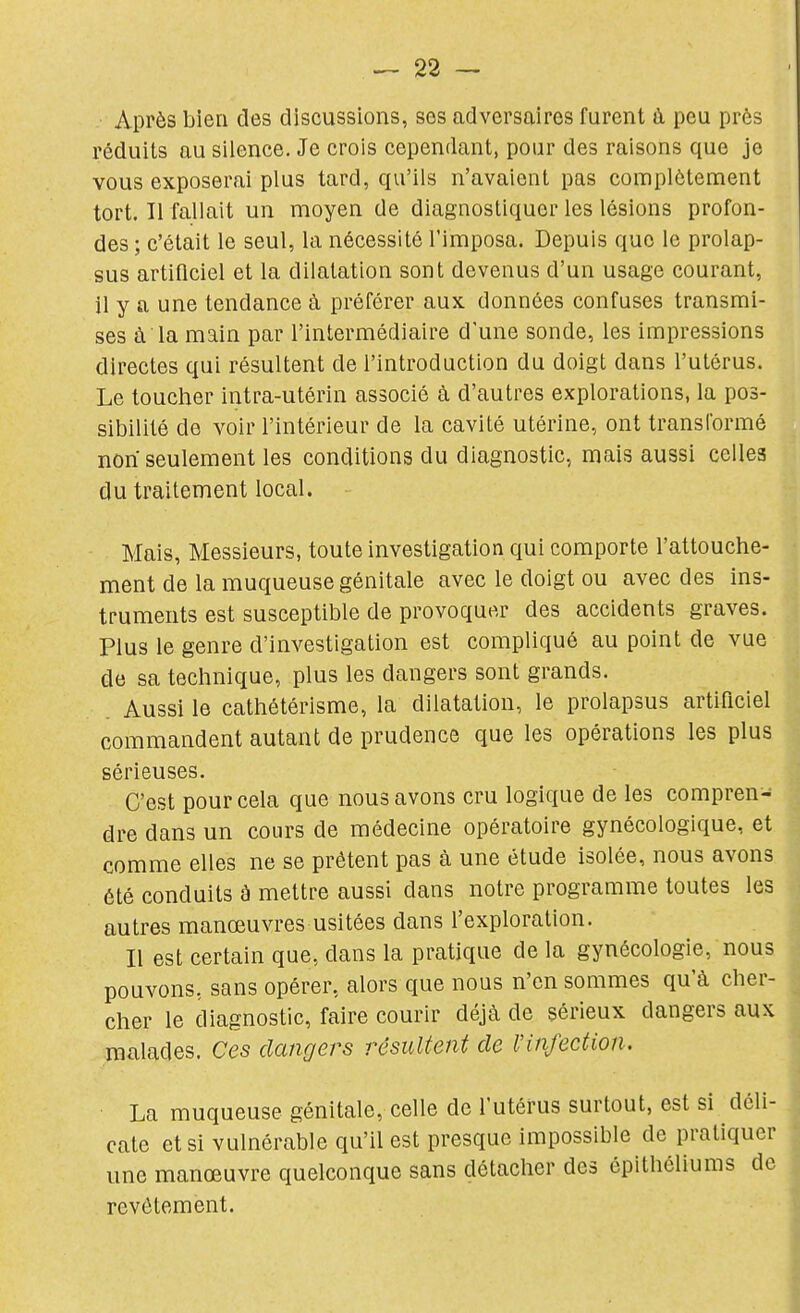 Après bien des discussions, ses adversaires furent à peu près réduits au silence. Je crois cependant, pour des raisons que je vous exposerai plus tard, qu'ils n'avaient pas complètement tort. Il fallait un moyen de diagnostiquer les lésions profon- des ; c'était le seul, la nécessité l'imposa. Depuis que le prolap- sus artificiel et la dilatation sont devenus d'un usage courant, il y a une tendance à préférer aux données confuses transmi- ses à la main par l'intermédiaire d'une sonde, les impressions directes qui résultent de l'introduction du doigt dans l'utérus. Le toucher intra-utérin associé à d'autres explorations, la pos- sibilité de voir l'intérieur de la cavité utérine, ont transformé non seulement les conditions du diagnostic, mais aussi celles du traitement local. Mais, Messieurs, toute investigation qui comporte l'attouche- ment de la muqueuse génitale avec le doigt ou avec des ins- truments est susceptible de provoquer des accidents graves. Plus le genre d'investigation est compliqué au point de vue de sa technique, plus les dangers sont grands. Aussi le cathétérisme, la dilatation, le prolapsus artificiel commandent autant de prudence que les opérations les plus sérieuses. C'est pour cela que nous avons cru logique de les compren- dre dans un cours de médecine opératoire gynécologique, et comme elles ne se prêtent pas à une étude isolée, nous avons été conduits à mettre aussi dans notre programme toutes les autres manœuvres usitées dans l'exploration. Il est certain que, dans la pratique de la gynécologie, nous pouvons, sans opérer, alors que nous n'en sommes qu'à cher- cher le diagnostic, faire courir déjà de sérieux dangers aux malades. Ces dangers résultent de Vinfection. La muqueuse génitale, celle de l'utérus surtout, est si déli- cate et si vulnérable qu'il est presque impossible de pratiquer une manœuvre quelconque sans détacher des épithéliums de revêtement.