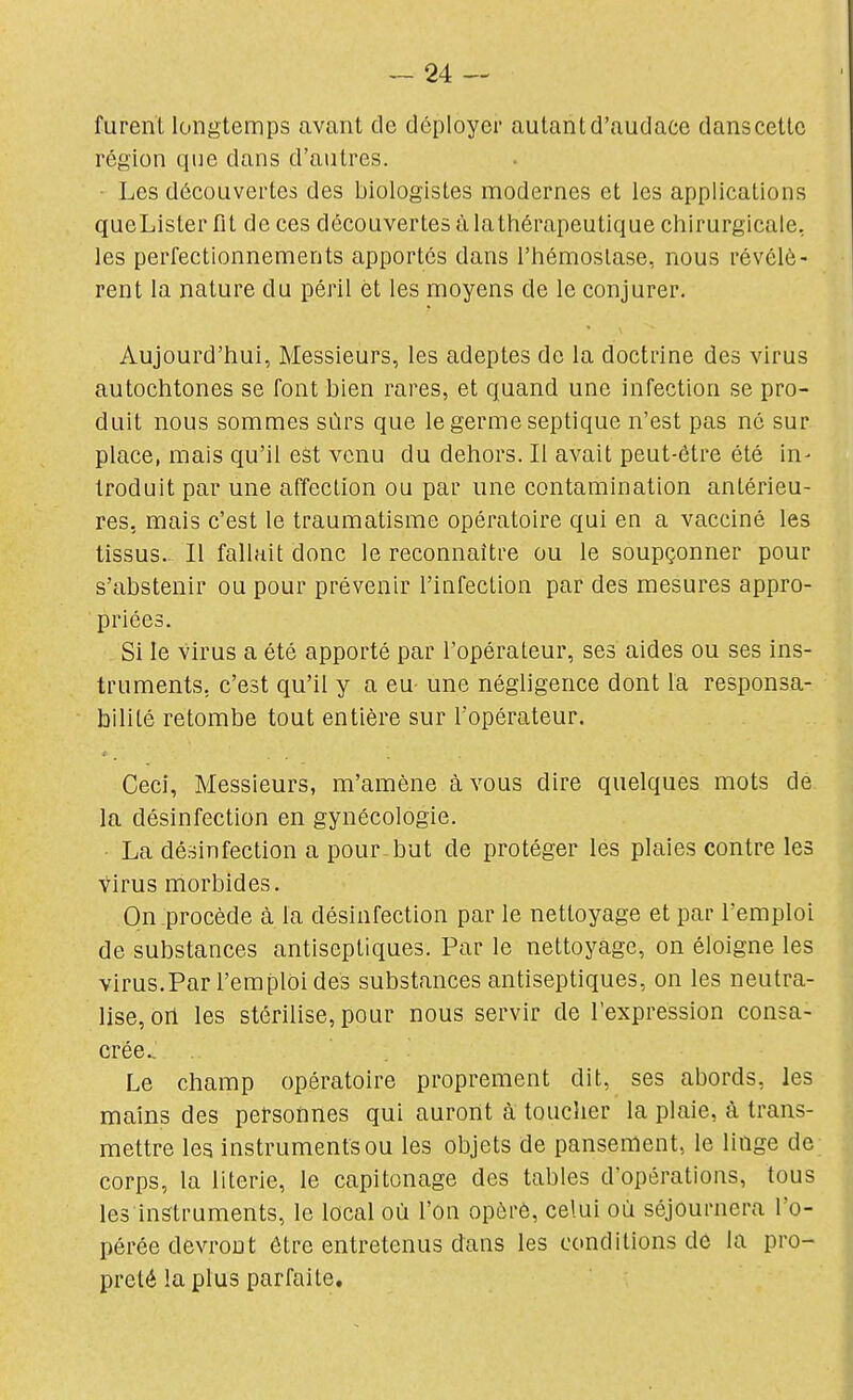 furent longtemps avant de déployer autant d'audace dans cette région que dans d'autres. ■ Les découvertes des biologistes modernes et les applications queLister fit de ces découvertes à lathérapeutique chirurgicale, les perfectionnements apportés dans l'hémostase, nous révélè- rent la nature du péril èt les moyens de le conjurer. Aujourd'hui, Messieurs, les adeptes de la doctrine des virus autochtones se font bien rares, et quand une infection se pro- duit nous sommes sûrs que le germe septique n'est pas né sur place, mais qu'il est venu du dehors. Il avait peut-être été in- troduit par une affection ou par une contamination antérieu- res, mais c'est le traumatisme opératoire qui en a vacciné les tissus.- Il fallait donc le reconnaître ou le soupçonner pour s'abstenir ou pour prévenir l'infection par des mesures appro- priées. Si le virus a été apporté par l'opérateur, ses aides ou ses ins- truments, c'est qu'il y a eu une négligence dont la responsa- bilité retombe tout entière sur l'opérateur. Ceci, Messieurs, m'amène à vous dire quelques mots de la désinfection en gynécologie. La désinfection a pour but de protéger les plaies contre les virus morbides. On procède à la désinfection par le nettoyage et par l'emploi de substances antiseptiques. Par le nettoyage, on éloigne les virus.Par l'emploi des substances antiseptiques, on les neutra- lise, on les stérilise, pour nous servir de l'expression consa- crée Le champ opératoire proprement dit, ses abords, les mains des personnes qui auront à toucher la plaie, à trans- mettre les instruments ou les objets de pansement, le linge de corps, la literie, le capitonage des tables d'opérations, tous les instruments, le local où l'on opère, celui où séjournera l'o- pérée devront être entretenus dans les conditions de la pro- preté la plus parfaite.