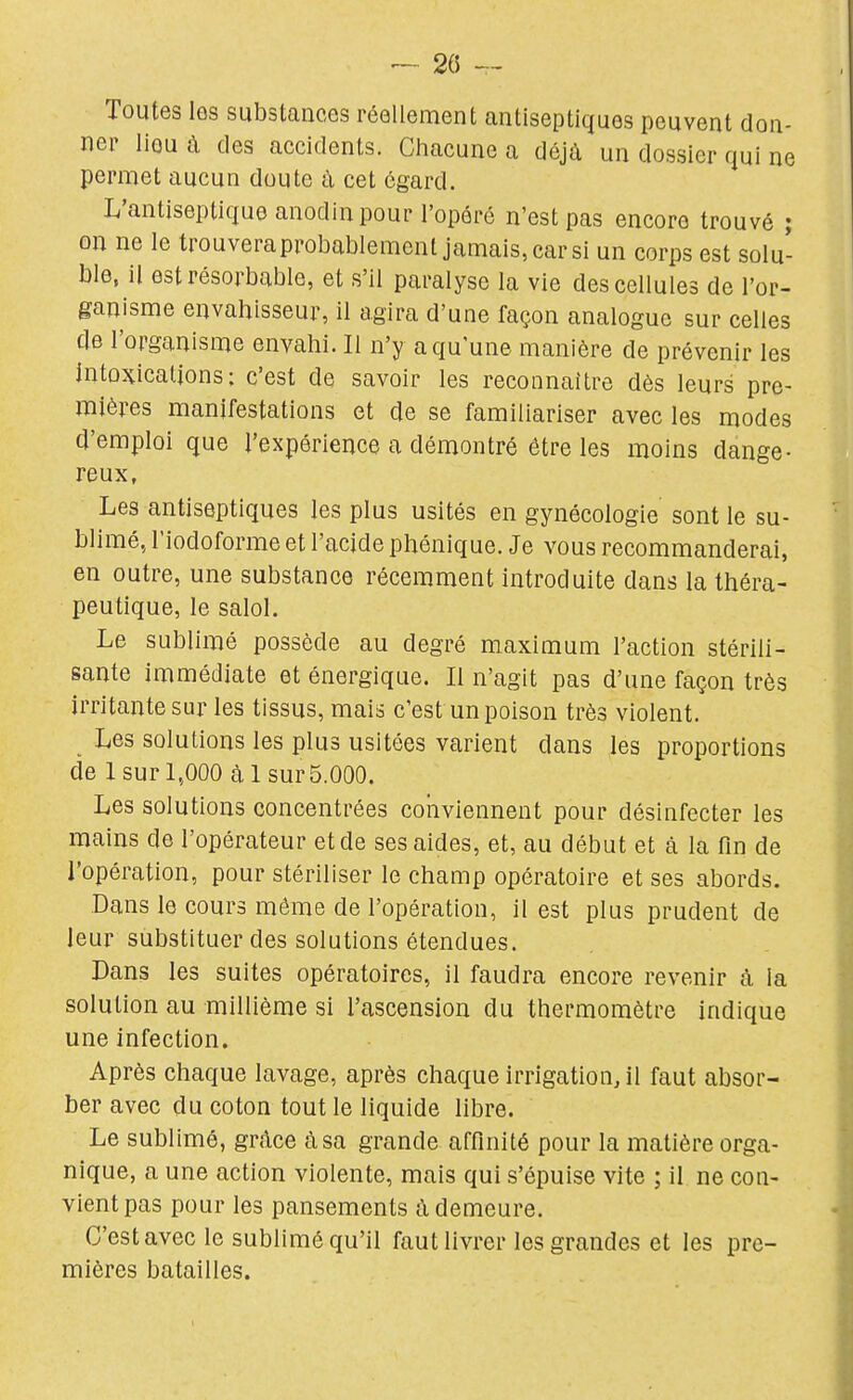 Toutes les substances réellement antiseptiques peuvent don- ner lieu à des accidents. Chacune a déjà un dossier qui ne permet aucun doute à cet égard. L'antiseptique anodin pour l'opéré n'est pas encore trouvé ; on ne le trouveraprobablement jamais, car si un corps est solu- ble, il estrésorbuble, et s'il paralyse la vie des cellules de l'or- ganisme envahisseur, il agira d'une façon analogue sur celles de l'organisme envahi. Il n'y a qu'une manière de prévenir les Intoxications: c'est de savoir les reconnaître dès leurs pre- mières manifestations et de se familiariser avec les modes d'emploi que l'expérience a démontré être les moins dange- reux, Les antiseptiques les plus usités en gynécologie sont le su- blimé, l'iodoforme et l'acide phénique. Je vous recommanderai, en outre, une substance récemment introduite dans la théra- peutique, le salol. Le sublimé possède au degré maximum l'action stérili- sante immédiate et énergique. Il n'agit pas d'une façon très irritante sur les tissus, mais c'est un poison très violent. Les solutions les plus usitées varient dans les proportions de lsurL,000 àlsurS.OOO. Les solutions concentrées conviennent pour désinfecter les mains de l'opérateur et de ses aides, et, au début et à la fm de l'opération, pour stériliser le champ opératoire et ses abords. Dans le cours même de l'opération, il est plus prudent de leur substituer des solutions étendues. Dans les suites opératoires, il faudra encore revenir à la solution au millième si l'ascension du thermomètre indique une infection. Après chaque lavage, après chaque irrigation^ il faut absor- ber avec du coton tout le liquide libre. Le sublimé, grâce à sa grande affinité pour la matière orga- nique, a une action violente, mais qui s'épuise vite ; il ne con- vient pas pour les pansements à demeure. C'est avec le sublimé qu'il faut livrer les grandes et les pre- mières batailles.