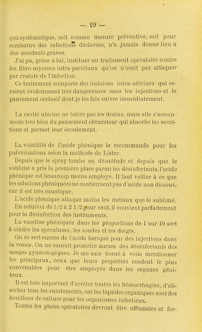 çon systématique, soit comme mesure préventive;soit pour combattre des infectioi* déclarées, n'a jamais donné lieu à des accidents graves. J'ai pu, grâce à lui, instituer un traitement opératoire contre les fibro-myomes intra-pariélaux qu'on n'osait pas attaquer par crainte de l'infection. Ce traitement comporte des incisions intra-utérines qui se- raient évidemment très dangereuses sans les injections et le pansement occlusif dont je les fais suivre immédiatement. La cavité utérine ne tolère pas les drains, mais elle s'accom- mode très bien du pansement obturateur qui absorbe les sécré- tions et permet leur écoulement. La volatilité de l'acide phénique le recommande pour les pulvérisations selon la méthode de Lister. Depuis que le spray tombe en désuétude et depuis que le sublimé a pris la première place parmi les désinfectants, l'acide phénique est beaucoup moins employé. Il faut veiller à ce que les solutions phéniquées ne contiennent pas d'acide non dissous, car il est très caustique. L'acide phénique attaque moins les métaux que le sublimé. En solution de 1/2 à 2 1/2 ffour cent,il convient parfaitement pour la désinfection des instruments. La vaseline phéniquée dans les proportions de 1 sur 10 sert à oindre les spéculums, les sondes et les doigts. Oji se sert encore de l'acide borique poui- des injections dans la vessie. On ne saurait proscrire aucun, des désinfectants des usages gynécologiques. Je me suis borné à vous mentionner les principaux, ceux que leurs propriétés rendent le plus convenables pour être employés dans les organes géni- taux. Il est très imporlant d'arrêter toutes les hémorrhagies, d'ab- sorber tous les suintements, car les liquides organiques sont des bouillons de culture pour les organismes infectieux. Toutes les plaies opératoires devront être affrontées et fer-