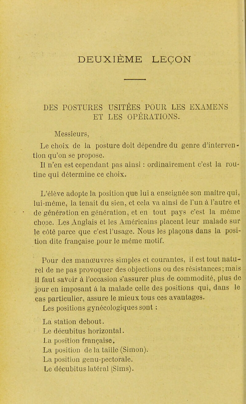 DEUXIÈME LEÇON DES POSTURES USITÉES POUR LES EXAMENS ET LES OPÉRATIONS. Messieurs, Le choix de la posture doit dépendre du genre d'interven- tion qu'on se propose. Il n'en est cependant pas ainsi : ordinairement c'est la rou- tine qui détermine ce choix. L'élève adopte la position que lui a enseignée son maitre qui, lui-même, la tenait du sien, et cela va ainsi de l'un à l'autre et de génération en génération, et en tout pays c'est la même chose. Les Anglais et les Américains placent leur malade sur le côté parce que c'est l'usage. Nous les plaçons dans la posi- tion dite française pour le même motif. Pour des manœuvres simples et courantes, il est tout natu- rel de ne pas provoquer des objections ou des résistances;mais il faut savoir à l'occasion s'assurer plus de commodité, plus de jour en imposant à la malade celle des positions qui, dans le cas particulier, assure le mieux tous ces avantages. Les positions gynécologiques sont : La station debout. Le décubitus horizontal. La position française. La position de la taille (Simon). La position genu-pectorale. Le décubitus latéral (Sims). i