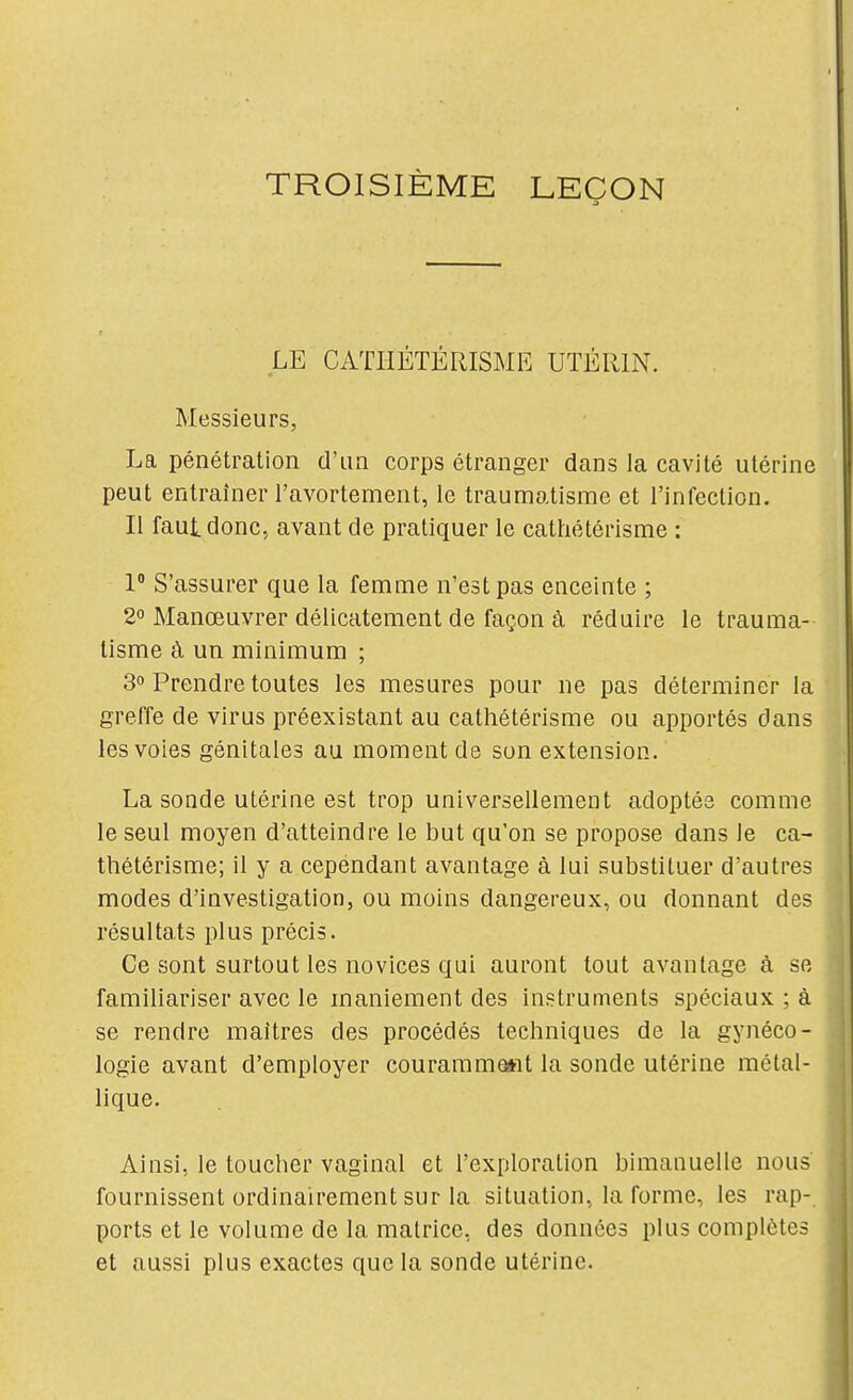 TROISIÈME LEÇON LE CATHÉTÉRISME UTÉRIN. Messieurs, La pénétration d'un corps étranger dans la cavité utérine peut entraîner l'avortement, le traumatisme et l'infection. Il faut donc, avant de pratiquer le cathétérisme : 1° S'assurer que la femme n'est pas enceinte ; 2° Manœuvrer délicatement de façon à réduire le trauma- tisme à un minimum ; 3° Prendre toutes les mesures pour ne pas déterminer la greffe de virus préexistant au cathétérisme ou apportés dans les voies génitales au moment de son extension. La sonde utérine est trop universellement adoptée comme le seul moyen d'atteindre le but qu'on se propose dans le ca- thétérisme; il y a cependant avantage à lui substituer d'autres modes d'investigation, ou moins dangereux, ou donnant des résultats plus précis. Ce sont surtout les novices qui auront tout avantage à se familiariser avec le maniement des instruments spéciaux ; à se rendre maîtres des procédés techniques de la gynéco- logie avant d'employer courammoarit la sonde utérine métal- lique. Ainsi, le toucher vaginal et l'exploration bimanuelle nous fournissent ordinairement sur la situation, la forme, les rap-. ports et le volume de la matrice, des données plus complètes et aussi plus exactes que la sonde utérine.