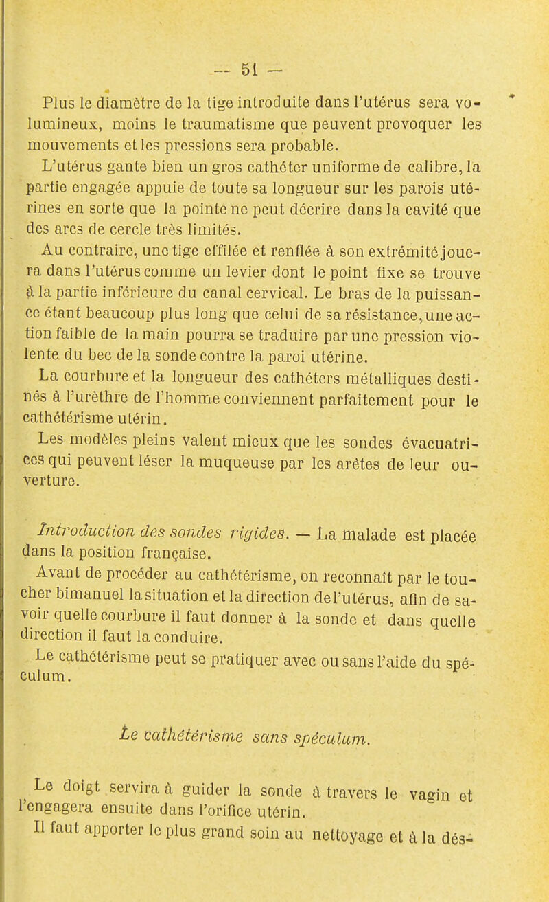 Plus le diamètre de la tige introduite dans l'utérus sera vo- lumineux, moins le traumatisme que peuvent provoquer les mouvements et les pressions sera probable. L'utérus gante bien un gros cathéter uniforme de calibre, la partie engagée appuie de toute sa longueur sur les parois uté- rines en sorte que la pointe ne peut décrire dans la cavité que des arcs de cercle très limités. Au contraire, une tige effilée et renflée à son extrémité joue- ra dans l'utérus comme un levier dont le point fixe se trouve à la partie inférieure du canal cervical. Le bras de la puissan- ce étant beaucoup plus long que celui de sa résistance,une ac- tion faible de la main pourra se traduire par une pression vio- lente du bec de la sonde contre la paroi utérine. La courbure et la longueur des cathéters métalliques desti- nés à l'urèthre de l'homme conviennent parfaitement pour le cathétérisme utérin. Les modèles pleins valent mieux que les sondes évacuatri- ces qui peuvent léser la muqueuse par les arêtes de leur ou- verture. Introduction des sondes rigides. — La malade est placée dans la position française. Avant de procéder au cathétérisme, on reconnaît par le tou- cher bimanuel la situation et la direction del'utérus, afin de sa- voir quelle courbure il faut donner à la sonde et dans quelle direction il faut la conduire. Le cathétérisme peut se pratiquer avec ou sans l'aide du spé- culum. te cathétérisme sans spéculum. Le doigt servira à guider la sonde à travers le vagin et l'engagera ensuite dans l'orifice utérin. Il faut apporter le plus grand soin au nettoyage et à la dés-