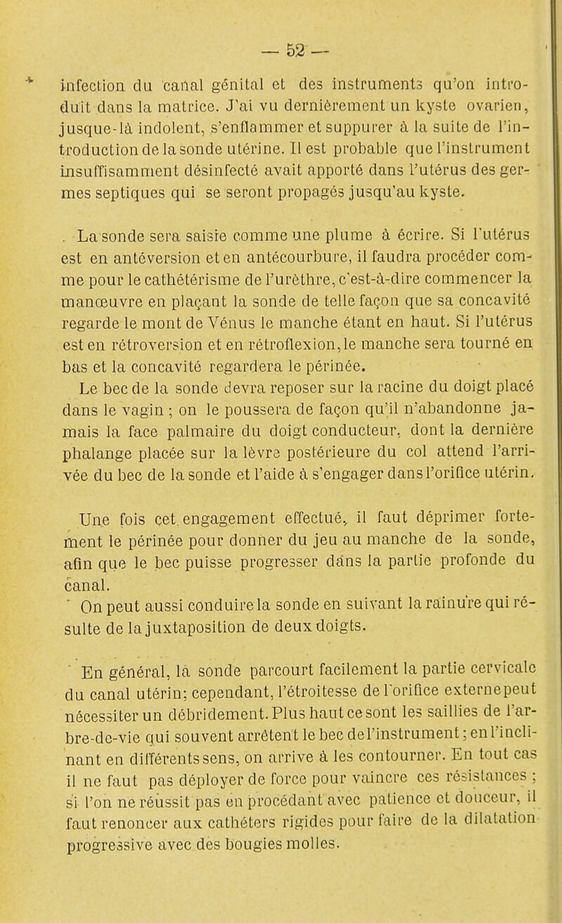 * infection du canal génital et des instruments qu'on inti-o- duit dans la matrice. J'ai vu dernièrement un kyste ovarien, jusque-là indolent, s'enflammer et suppurer à la suite de l'in- troduction de la sonde utérine. Il est probable que l'instrument insuffisamment désinfecté avait apporté dans l'utérus des ger- mes septiques qui se seront propagés jusqu'au kyste. . La sonde sera saisie comme une plume à écrire. Si Tutérus est en antéversion et en antécourbure, il faudra procéder com- me pour lecathétérisme de l'urèthre, c'est-à-dire commencer la manœuvre en plaçant la sonde de telle façon que sa concavité regarde le mont de Vénus le manche étant en haut. Si l'utérus est en rétroversion et en rétroflexion,le manche sera tourné en bas et la concavité regardera le périnée. Le bec de la sonde devra reposer sur la racine du doigt placé dans le vagin ; on le poussera de façon qu'il n'abandonne ja- mais la face palmaire du doigt conducteur, dont la dernière phalange placée sur la lèvre postérieure du col attend l'arri- vée du bec de la sonde et l'aide à s'engager dans l'orifice utérin. Une fois cet. engagement effectué., il faut déprimer forte- ment le périnée pour donner du jeu au manche de la sonde, afin que le bec puisse progresser dans la partie profonde du canal. ' On peut aussi conduire la sonde en suivant la rainure qui ré- sulte de la juxtaposition de deux doigts. ■ En général, là sonde parcourt facilement la partie cervicale du canal utérin; cependant,l'étroitesse delorifice externepeut nécessiter un débridement. Plus haut ce sont les saillies de l'ar- bre-de-vie qui souvent arrêtent le bec de l'instrument ; en l'incli- nant en différents sens, on arrive à les contourner. En tout cas il ne faut pas déployer de force pour vaincre ces résistances ; si l'on ne réussit pas en procédant avec patience et douceur, il faut renoncer aux cathéters rigides pour faire de la dilatation progressive avec des bougies molles.