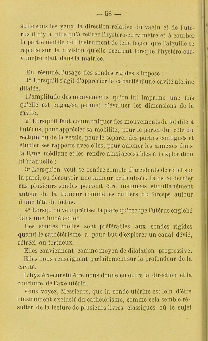 suite sous les yeux la direction relative du vagin et de l'uté- rus il n'y a plus qu'à retirer l'iiystéro-curvimètre et à courber la partie mobile de l'instrument de telle façon que l'aiguille se replace sur la division qu'elle occupait lorsque l'hystéro-cur- vimètre était dans la matrice. En résumé,l'usage des sondes rigides s'impose: 1 Lorsqu'il s'agit d'apprécier la capacité d'une cavité utérine dilatée. L'amplitude des mouvements qu'on lui imprime une fois qu'elle est engagée, permet d'évaluer les dimensions de la cavité, 2 Lorsqu'il faut communiquer des mouvements de totalité à l'utérus, pour apprécier sa mobilité, pour le porter du côté du rectum ou de la vessie, pour le séparer des parties contiguës et étudier ses rapports avec elles; pour amener les annexes dans la ligne médiane et les rendre ainsi accessibles à l'exploration bi-manuelle ; 3° Lorsqu'on veut se rendre compte d'accidents de relief sur la paroi, ou découvrir une tumeur pédiculisée. Dans ce dernier cas plusieurs sondes peuvent être insinuées simultanément autour de la tumeur comme les cuillers du forceps autour d'une tête de fœtus. 4° Lorsqu'on veutpréciser la place qu'occupe l'utérus englobé dans une tuméfaction. Les sondes molles sont préférables aux sondes rigides quand le cathétérisme a pour but d'explorer un canal dévié, rétréci ou tortueux. Elles conviennent comme moyen de dilatation progressive. Elles nous renseignent parfaitement sur la profondeur de la cavité. L'hystéro-curvimètre nous donne en outre la direction et la courbure de l'axe utérin. Vous voyez, Messieurs, que la sonde utérine est loin d'être l'instrument exclusif du cathétérisme, comme cela semble ré- sulter de la lecture de plusieurs livres classiques où le sujet