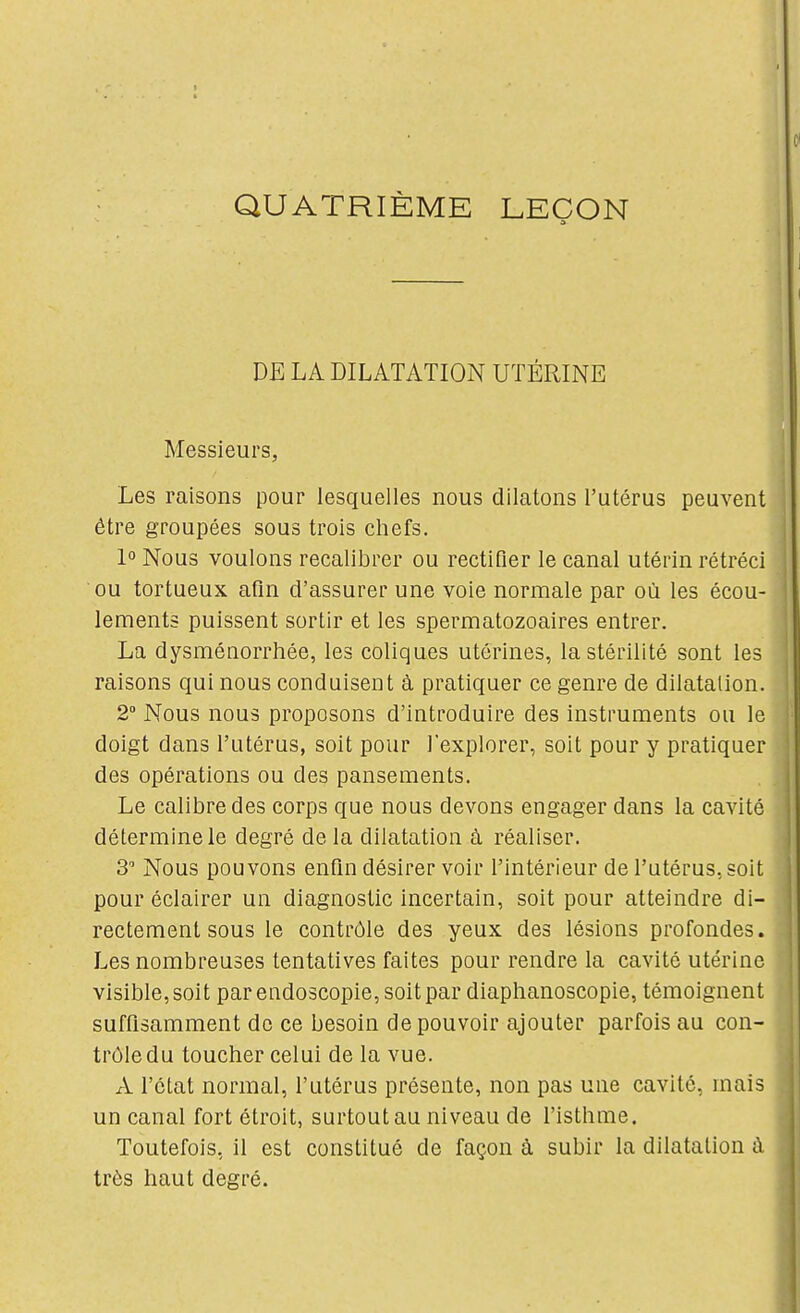 QUATRIÈME LEÇON DE LA DILATATION UTÉRINE Messieurs, Les raisons pour lesquelles nous dilatons l'utérus peuvent être groupées sous trois chefs. 1 Nous voulons recalibrer ou rectifier le canal utérin rétréci ou tortueux afin d'assurer une voie normale par où les écou- lements puissent sortir et les spermatozoaires entrer. La dysménorrhée, les coliques utérines, la stérilité sont les raisons qui nous conduisent à pratiquer ce genre de dilatation. 2° Nous nous proposons d'introduire des instruments ou le doigt dans l'utérus, soit pour l'explorer, soit pour y pratiquer des opérations ou des pansements. Le calibre des corps que nous devons engager dans la cavité détermine le degré de la dilatation à réaliser. 3 Nous pouvons enfm désirer voir l'intérieur de l'utérus, soit pour éclairer un diagnostic incertain, soit pour atteindre di- rectement sous le contrôle des yeux des lésions profondes. Les nombreuses tentatives faites pour rendre la cavité utérine visible, soit par endoscopie, soit par diaphanoscopie, témoignent suffisamment de ce besoin de pouvoir ajouter parfois au con- trôle du toucher celui de la vue. A l'état normal, l'utérus présente, non pas une cavité, mais un canal fort étroit, surtout au niveau de l'isthme. Toutefois, il est constitué de façon à subir la dilatation à très haut degré.