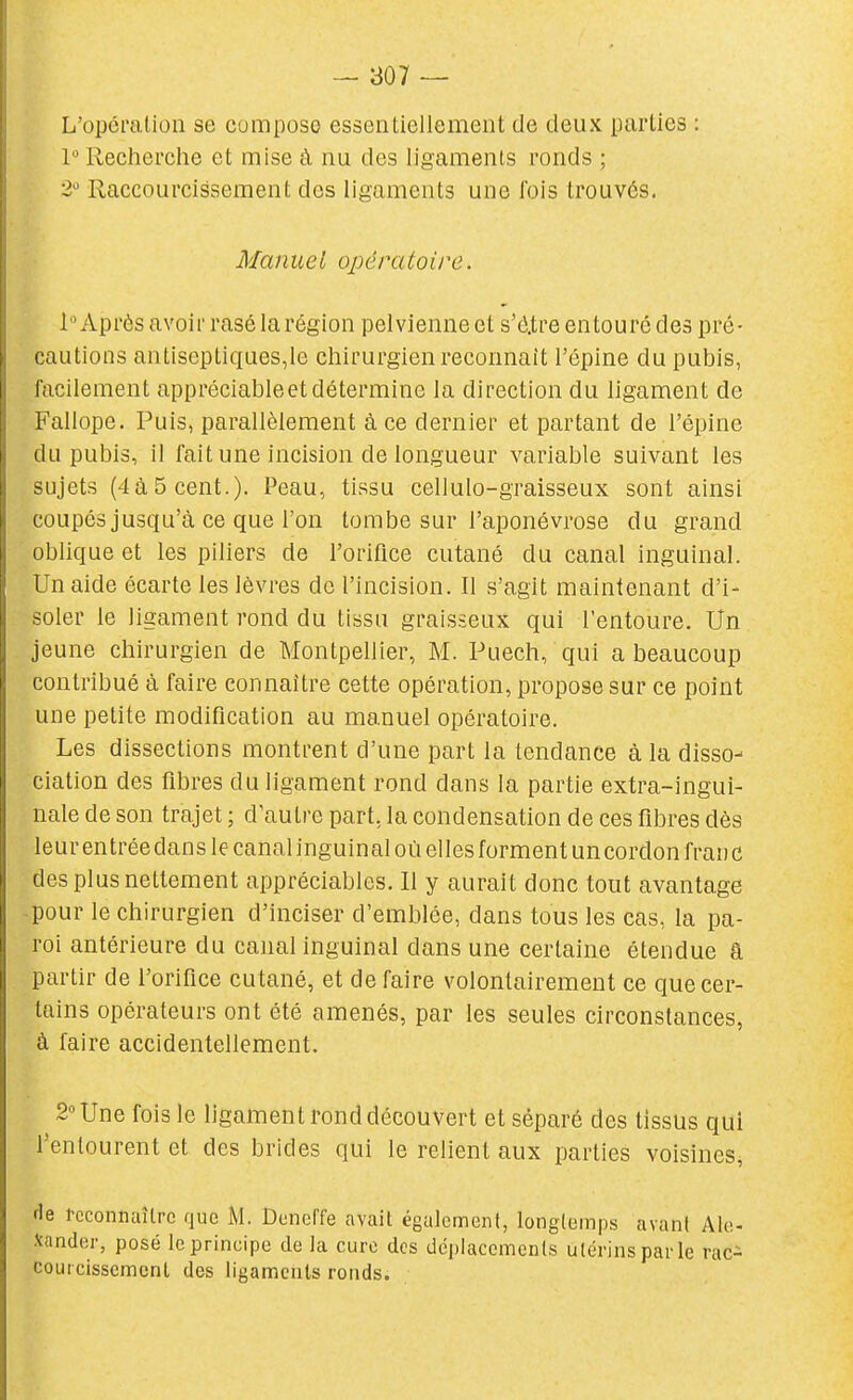 L'opération se compose essentiellement de deux parties : 1 Recherche et mise à nu des ligaments ronds ; 2'^ Raccourcissement des ligaments une fois trouvés. Manuel opératoire. l 'Après avoir rasé la région pelvienne et s'é.tre entouré des pré- cautions antiseptiques,le chirurgien reconnaît l'épine du pubis, facilement appréciableet détermine la direction du ligament de Fallope. Puis, parallèlement à ce dernier et partant de l'épine du pubis, il fait une incision de longueur variable suivant les sujets (4à5cent.). Peau, tissu cellulo-graisseux sont ainsi coupés jusqu'à ce que l'on tombe sur l'aponévrose du grand oblique et les piliers de l'orifice cutané du canal inguinal. Un aide écarte les lèvres de l'incision. Il s'agit maintenant d'i- soler le ligament rond du tissu graisseux qui l'entoure. Un jeune chirurgien de Montpellier, M. Puech, qui a beaucoup contribué à faire connaître cette opération, propose sur ce point une petite modification au manuel opératoire. Les dissections montrent d'une part la tendance à la disso- ciation des fibres du ligament rond dans la partie extra-ingui- nale de son trajet ; d'autre part, la condensation de ces fibres dès leur entrée dans le canal inguinal où elles forment uncordon franc des plus nettement appréciables. Il y aurait donc tout avantage pour le chirurgien d'inciser d'emblée, dans tous les cas, la pa- roi antérieure du canal inguinal dans une certaine étendue â partir de l'orifice cutané, et de faire volontairement ce que cer- tains opérateurs ont été amenés, par les seules circonstances, à faire accidentellement. 2 Une fois le ligament rond découvert et séparé des tissus qui l'entourent et des brides qui le relient aux parties voisines^ fie reconnaître que M. Dcneffe avait également, longtemps avant Alo- Jcander, posé le principe de la cure des dcpiaccmenls utérins par le rac- couicisscmcnt des ligaments ronds.
