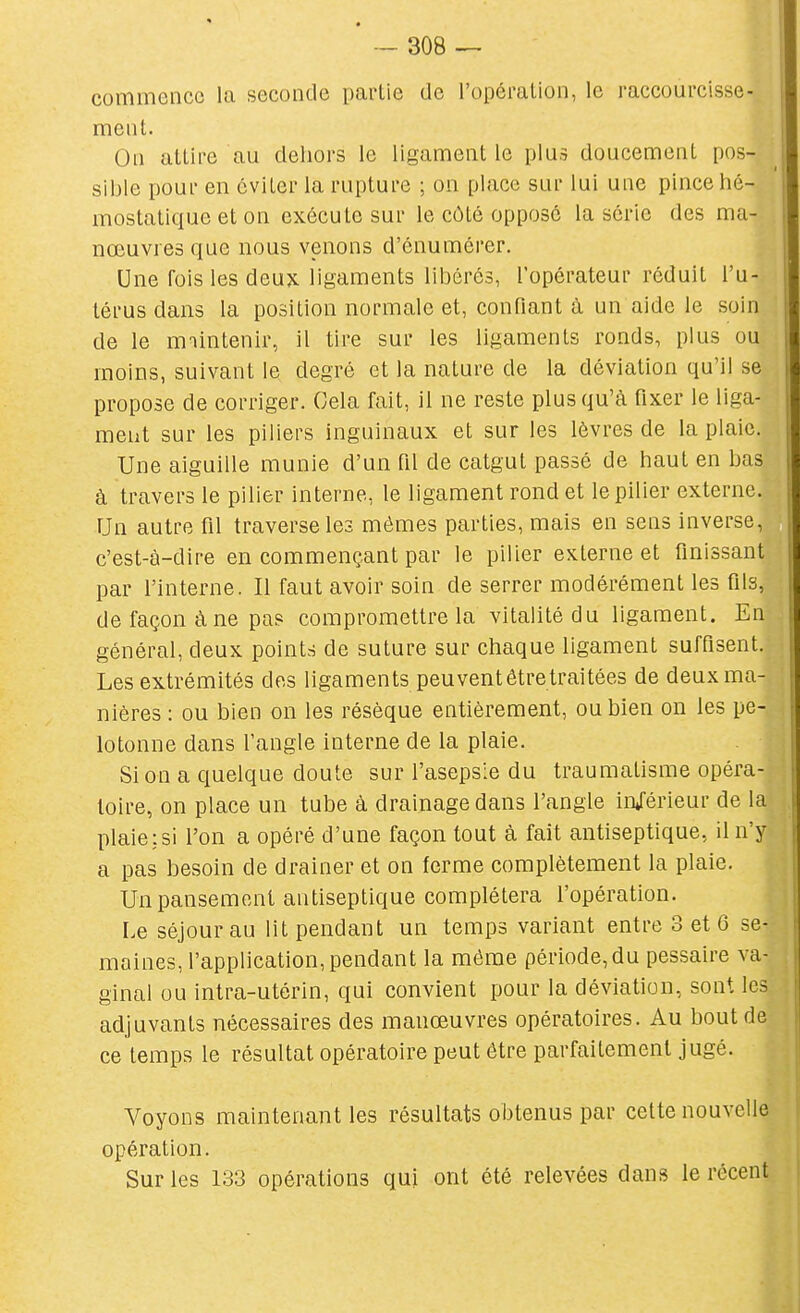 commence la seconde partie de l'opéralion, le raccourcisse- ment. On attire au deliors le ligament le plus doucement pos- sible pour en éviter la rupture ; on place sur lui une pince hé- mostatique et on exécute sur le côté opposé la série des ma- nœuvres que nous venons d'énumérer. Une fois les deux ligaments libérés, l'opérateur réduit l'u- térus dans la position normale et, confiant à un aide le soin de le maintenir, il tire sur les ligaments ronds, plus ou moins, suivant le degré et la nature de la déviation qu'il se i propose de corriger. Cela fait, il ne reste plus qu'à fixer le liga- j meut sur les piliers inguinaux et sur les lèvres de la plaie. : Une aiguille munie d'un fil de catgut passé de haut en bas | à travers le pilier interne, le ligament rond et le pilier externe. Un autre fil traverse les mêmes parties, mais en sens inverse, c'est-à-dire en commençant par le pilier externe et finissant par l'interne. Il faut avoir soin de serrer modérément les fils, de façon à ne pas compromettre la vitalité du ligament. En général, deux points de suture sur chaque ligament suffisent. Les extrémités des ligaments peuvent être traitées de deux ma- nières : ou bien on les résèque entièrement, ou bien on les pe- lotonne dans l'angle interne de la plaie. Si on a quelque doute sur l'asepsie du traumatisme opéra- toire, on place un tube à drainage dans l'angle in/érieur de la [ plaie:si l'on a opéré d'une façon tout à fait antiseptique, il n'y ; a pas besoin de drainer et on ferme complètement la plaie. Un pansement antiseptique complétera l'opération. Le séjour au lit pendant un temps variant entre 3 et 6 se- i maines, l'application, pendant la môme période, du pessaire va- \ ginal ou intra-utérin, qui convient pour la déviation, sont les adjuvants nécessaires des manœuvres opératoires. Au bout de | ce temps le résultat opératoire peut être parfaitement jugé. Voyons maintenant les résultats obtenus par cette nouvelle opération. Sur les 133 opérations qui ont été relevées dans le récent