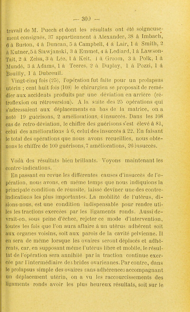 30-) — travail de M. Puech et dont les résultats ont été soigneuse- ment consignés, 37 appartiennent il Alexander, 38 à Imbach, 0 à Burton, 4 ti Duncan, 5 à Campbell, 4 à Lair, 1 à Smith, 3 ;\ Iîutnei',5à Slawjanski, 3 à Emmet, 4 a Lediard, 1 à Lawson- ïait, 2 à Zeiss, 3 à Lôe, l à Keit, 1 à G-roora, 3 à Polk, 1 à Mundé, 3 à Adams, 1 à Teei'es, 2 à Duplay, 1 à Pozzi, 1 à Bouilly, 1 à Dubreuil. Vingt-cinq fois (25), l'opération fut faite pour un prolapsus utérin ; cent huit fois (108) le chirurgien se proposait de remé- dier aux accidents produits par une déviation en arrière (ré- Iroflexion ou rétroversion). A la suite des 25 opérations qui s'adressaient aux déplacements en bas de la matrice, on a noté 19 guérisons, 2 améliorations, 4 insuccès. Dans les 108 cas de retro-déviatîon, le chiffre des guérisons s'est élevé à 8], celui des améliorations à 6, celui des insuccès à 22. En faisant le total des opérations que nous avons recueillies, nous obte- nons le chiffre de 100 guérisons,7 améliorations, 26 insuccès. Voilà des résultats bien brillants. Voyons maintenant les contre-indications. En passant en revue les différentes causes d'insuccès de l'o- pération, nous avons, en même temps que nous indiquions la principale condition.de réussite, laissé deviner une des contre- indications les plus importantes. La mobilité de l'utérus, di- sions-nous, est une condition indispensable pour rendre uti- les les tractions exercées parles ligaments ronds. Aussi de- vrait-on, sous peine d'échec, rejeter ce mode d'intervention, toutes les fois que l'on aura aflaire à un utérus adhérent soit aux organes voisins, soit aux parois de la cavité pelvienne. Il en sera de même lorsque les ovaires seront déplacés et adhé- rents, car, en supposant même l'utérus libre et mobile, le résul- tat de l'opération sera annihilé par la traction continue exer- cée par l'intermédiaire des brides ovariennes. Par contre, dans le prolapsus simple des ovaires sans adhérence-3 accompagnant un déplacement utérin, on a vu les raccourcissements des ligaments ronds avoir les plus heureux résultats, soit sur le