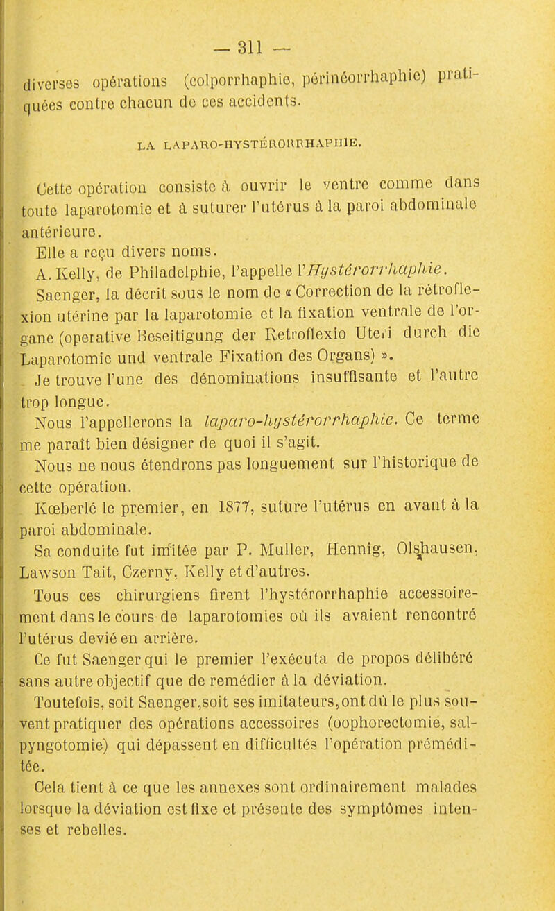 diverses opérations (colporrhaphie, pôrinéorrhaphie) prati- quées contre chacun de ces accidents. LA LAPARO'HySTÉBOUBHAPIIIE. Cette opération consiste à ouvrir le ventre comme dans toute laparotomie et à suturer l'utérus à la paroi abdominale antérieure. Elle a reçu divers noms. A. Kelly, de Philadelphie, l'appelle VHystérorrhaphie. Saenger, la décrit sous le nom do « Correction de la rétroflc- xion utérine par la laparotomie et la fixation ventrale de l'or- gane (operative Beseitigung der Retroflexio Uteri durch die Laparotomie und ventrale Fixation desOrgans) ». Je trouve l'une des dénominations insufflsante et l'autre trop longue. Nous l'appellerons la laparo-hijstérorrhaphle. Ce terme me paraît bien désigner de quoi il s'agit. Nous ne nous étendrons pas longuement sur l'historique de cette opération. Kceberlé le premier, en 1877, suture l'utérus en avant à la paroi abdominale. Sa conduite fat im'itée par P. Muller, Hennig, Olshausen, Lawson Tait, Czerny, Kelly et d'autres. Tous ces chirurgiens firent l'hystérorrhaphie accessoire- ment dans le cours de laparotomies où ils avaient rencontré l'utérus dévié en arrière. Ce fut Saenger qui le premier l'exécuta de propos délibéré sans autre objectif que de remédier à la déviation. Toutefois, soit Saenger,soit ses imitateurs,ont dù le plus sou- vent pratiquer des opérations accessoires (oophorectomie, sal- pyngotomie) qui dépassent en difficultés l'opération prémédi- tée. Cela tient à ce que les annexes sont ordinairement malades lorsque la déviation est fixe et présente des symptômes inten- ses et rebelles.