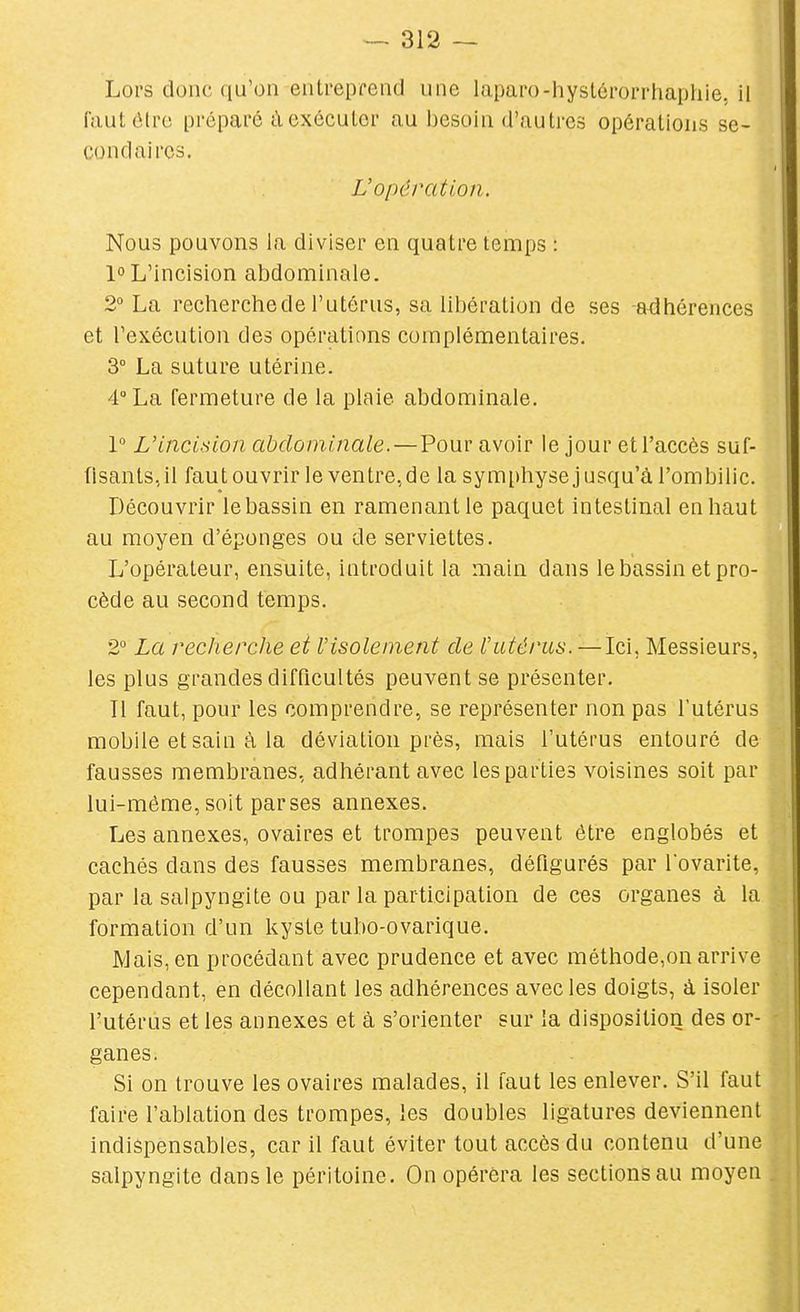 Lors donc qu'on entreprend une laparo-hyslérorrhapliie, il fautôtrc préparé àexéculor au besoin d'autres opérations se- condaires. L'opération. Nous pouvons la diviser en quatre temps : 1° L'incision abdominale. 2° La recherchede l'utérus, sa libération de ses -adhérences et l'exécution des opérations complémentaires. 3 La suture utérine. 4° La fermeture de la plaie abdominale. 1° L'incision abdominale.—Pour avoir le jour et l'accès suf- fisants, il fautouvrir le ventre, de la symphyse jusqu'à l'ombilic. Découvrir le bassin en ramenant le paquet intestinal en haut au moyen d'épongés ou de serviettes. L'opérateur, ensuite, introduit la main dans le bassin et pro- cède au second temps. 2° La recherche et l'isolement de l'utérus. —Ici. Messieurs, les plus grandes difficultés peuvent se présenter, Tl faut, pour les comprendre, se représenter non pas l'utérus mobile et sain à la déviation près, mais l'utérus entouré de fausses membranes, adhérant avec les parties voisines soit par lui-même, soit parses annexes. Les annexes, ovaires et trompes peuvent être englobés et cachés dans des fausses membranes, défigurés par lovarite, par la salpyngite ou par la participation de ces organes à la formation d'un kyste tubo-ovarique. Mais, en procédant avec prudence et avec méthode,on arrive cependant, en décollant les adhérences avec les doigts, à isoler l'utérus et les annexes et à s'orienter sur la disposition des or- ganes. Si on trouve les ovaires malades, il faut les enlever. S'il faut faire l'ablation des trompes, les doubles ligatures deviennent indispensables, car il faut éviter tout accès du contenu d'une salpyngite dans le péritoine. On opérera les sections au moyen