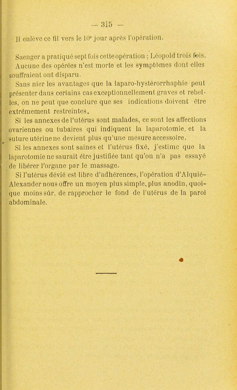 11 enlève ce fll vers le 10 jour après l'opération. Saenger a pratiqué sept fuis celte opération ; Léopold trois fois. Aucune des opérées n'est morte et les symptômes dont elles souffraient ont disparu. Sans nier les avantages que la laparo-hystérorrhaphie peut présenter dans cerlains cas exceptionnellement graves et rebel- les, on ne peut que conclure que ses indications doivent être extrêmement restreintes. Si les annexes de l'utérus sont malades, ce sont les affections ovariennes ou tubaires qui indiquent la laparotomie, et la suture utérine ne devient plus qu'une mesure accessoire. Si les annexes sont saines et l'utérus fixé, j'estime que la laparotomie ne saurait être justifiée tant qu'on n'a pas essayé de libérer l'organe par le massage. Si l'utérus dévié est libre d'adhérences, l'opération d'Alquié- Alexander nous offre un moyen plus simple, plus anodin, quoi- que moins sûr, de rapprocher le fond de l'utérus de la paroi abdominale.