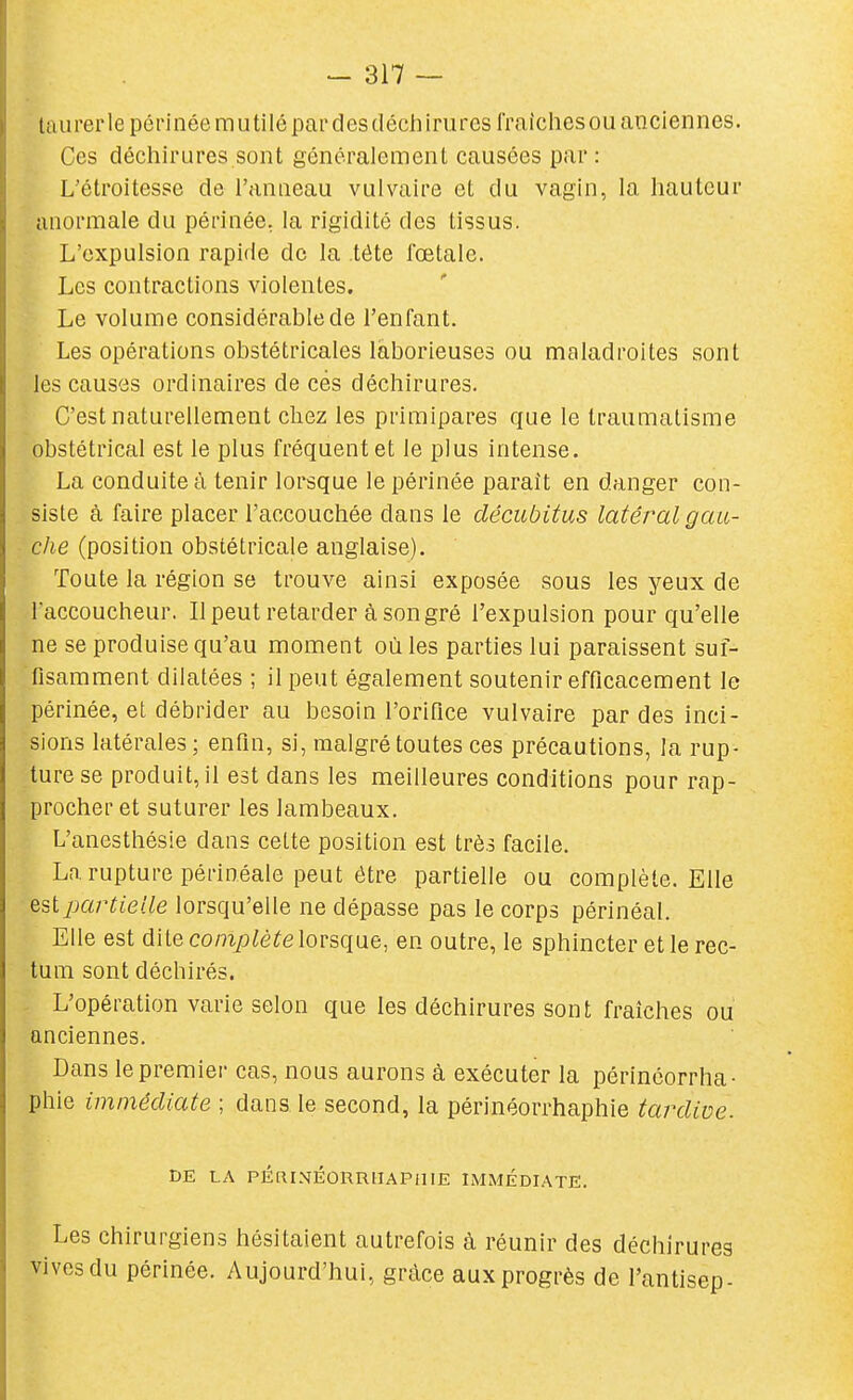 taurerle périnée mutilé pardesdéchiruresfraichesou anciennes. Ces déchirures sont généralement causées par : L'étroitesse de l'anneau vulvaire et du vagin, la hauteur anormale du périnée, la rigidité des tissus. L'expulsion rapide de la tète rœtale. Les contractions violentes. Le volume considérable de l'enfant. Les opérations obstétricales laborieuses ou maladroites sont les causes ordinaires de ces déchirures. C'est naturellement chez les primipares que le traumatisme obstétrical est le plus fréquent et le plus intense. La conduite à tenir lorsque le périnée paraît en danger con- siste à faire placer l'accouchée dans le décubitus latéi^al gau- che (position obstétricale anglaise). Toute la région se trouve ainsi exposée sous les yeux de l'accoucheur. Il peut retarder à son gré l'expulsion pour qu'elle ne se produise qu'au moment où les parties lui paraissent suf- fisamment dilatées ; il peut également soutenir efficacement le périnée, et débrider au besoin l'orifice vulvaire par des inci- sions latérales; enfin, si, malgré toutes ces précautions, la rup- ture se produit, il est dans les meilleures conditions pour rap- procher et suturer les lambeaux. L'anesthésie dans cette position est très facile. La rupture périnéale peut être partielle ou complète. Elle partielle lorsqu'elle ne dépasse pas le corps périnéal. Elle est dite complète lorsque, en outre, le sphincter et le rec- tum sont déchirés. L'opération varie selon que les déchirures sont fraîches ou anciennes. Dans le premier cas, nous aurons à exécuter la périnéorrha- phie immédiate ; dans le second, la périnéorrhaphie tardive. DE LA PÉRINÉORRUAPillE IMMÉDIATE. Les chirurgiens hésitaient autrefois à réunir des déchirures vives du périnée. Aujourd'hui, grcàce aux progrès de l'antisep-