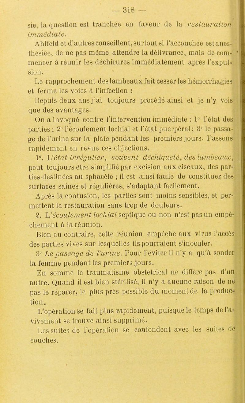 sie, la question est tranchée en faveur de la restauration Iniinêdiate. Ahlfeld et d'autres conseillent, surtout si l'accouchée ostanes- thésiée, de ne pas môme attendre la délivrance, mais de com- mencer à réunir les déchirures immédiatement après l'expul- sion. Le rapprochement des lambeaux fait cesser les héraorrhagies et ferme les voies à l'infection : Depuis deux ans j'ai toujours procédé ainsi et je n'y vois que des avantages. On a invoqué contre l'intervention immédiate ; 1° l'état des parties ; 2° l'écoulement lochial et l'état puerpéral ; 3° le passa- ge de l'urine sur la plaie pendant les premiers jours. Passons rapidement en revue ces objections. 1°. Vctat irrégulier^ souvent déchiqueté^ des lambeaux, peut toujours être simplifié par excision aux ciseaux, des par- ties destinées au sphacèle ; il est ainsi facile de constituer des surfaces saines et régulières, s'adaptant facilement. Après la contusion, les parties sont moins sensibles, et per- mettent la restauration sans trop de douleurs. 2. Vécoulement lochial septique ou non n'est pas un empê- chement à la réunion. Bien au contraire, cette réunion empêche aux virus l'accès des parties vives sur lesquelles ils pourraient s'inoculer. 3 Le passage de l'urine. Pour l'éviter il n'y a qu'à sonder la femme pendant les premiers jours. En somme le traumatisme obstétrical ne diffère pas d'un autre. Quand il est bien stérilisé, il n'y a aucune raison de ne pas le réparer^ le plus près possible du moment de la produC tion. L*opération se fait plus rapidement, puisque le temps de l'a- vivement se trouve ainsi supprimé. Les suites de l'opération se confondent avec les suites d(? Couches.