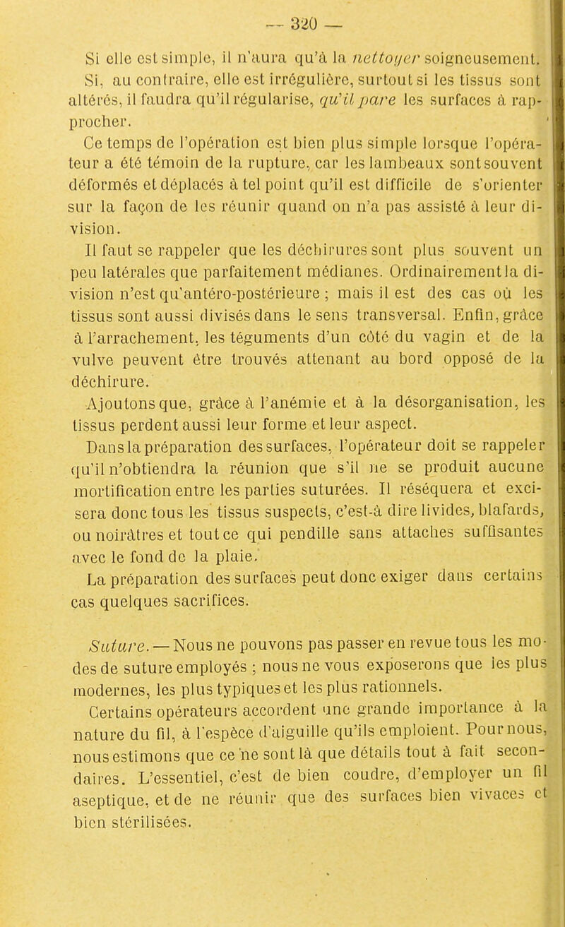 Si elle est simple, il n'aura qu'à la, /ie^^o//er soigneusement. Si, au contraire, elle est irréguliôre, surtout si les tissus sont altérés, il faudra qu'il régularise, qu'il pare les surfaces à rap- procher. Ce temps de l'opération est bien plus simple lorsque l'opéra- teur a été témoin de la rupture, car les lambeaux sont souvent déformés et déplacés à tel point qu'il est difficile de s'orienter sur la façon de les réunir quand on n'a pas assisté à leur di- vision. Il faut se rappeler que les déchirures sont plus souvent un peu latérales que parfaitement médianes. Ordinairement la di- vision n'est qu'antéro-postérieure ; mais il est des cas où les tissus sont aussi divisés dans le sens transversal. Enfin, grâce à l'arrachement, les téguments d'un côté du vagin et de la vulve peuvent être trouvés attenant au bord opposé de lu déchirure. ■Ajoutons que, grâce à l'anémie et à la désorganisation, les tissus perdent aussi leur forme et leur aspect. Dans la préparation des surfaces, l'opérateur doit se rappeler qu'il n'obtiendra la réunion que s'il ne se produit aucune mortification entre les parties suturées. Il réséquera et exci- sera donc tous les tissus suspects, c'est-à dire livides, blafards, ou noirâtres et tout ce qui pendille sans attaches suffisantes avec le fond de la plaie, La préparation des surfaces peut donc exiger dans certains cas quelques sacrifices. ASit/are. —Nousne pouvons pas passer en revue tous les mo- des de suture employés ; nous ne vous exposerons que les plus modernes, les plus typiques et les plus rationnels. Certains opérateurs accordent une grande importance à la nature du fil, à l'espèce d'aiguille qu'ils emploient. Pour nous, nous estimons que ce ne sont là que détails tout à fait secon- daires. L'essentiel, c'est de bien coudre, d'employer un fil aseptique, et de ne réunir que des surfaces bien vivaces et bien stérilisées.