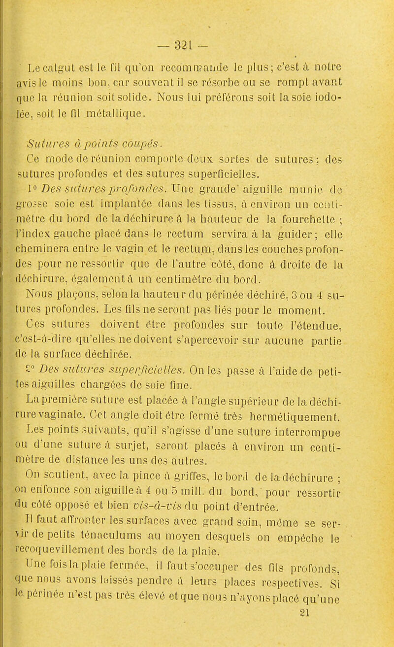 ' Le catgut est le fil qu'on recomoîaiidc le plus; c'est à notre avis le moins bon, cai' souvent il se resorbe ou se rompt avant que kl réunion soit solide. Nous lui préférons soit la soie iodo- lée. soit le fil métallique. Siiini'es à points coupés. Ce mode de réunion comporte deux sortes de sutures; des sutures profondes et des sutures superficielles. l'^ Des sutures profondes. Une grande'aiguille munie de gro:-se soie est implanicc dans les tissus, à environ un cciiti- niôlrc du bord de la déchirure à la hauteur de la fourchette ; l'index gauche placé dans le rectum servira à la guider; elle cheminera entre le vagin et le rectum, dans les couches profon- des pour ne ressortir que de l'autre côté, donc à droite de la déchirure, également^ un centimètre du bord. Nous plaçons, selon la hauteu r du périnée déchii'é, 3 ou 4 su- turcs profondes. Les Tds ne seront pas liés pour le moment. Ces sutures doivent être profondes sur toute l'étendue, c'est-à-dire qu'elles ne doivent s'apercevoir sur aucune partie de la surface déchirée. ^ Des sutures superficielles. On le.^ passe à l'aide de peti- tes aiguilles chargées de soie fine. La première suture est placée à l'angle supérieur de la déchi- rure vaginale. Cet angle doit être fermé très hermétiquement. Les points suivants, qu'il s'agisse d'une suture interrompue ou d'une suture à surjet, seront placés à environ un centi- mètre de dislance les uns des autres. On soutient, avec la pince à griffes, le bord de la déchirure ; on enfonce son aiguille à 4 ou 5 mill. du bord, pour ressortir du C(Mé opposé et bien vis-à-vis du point d'entrée. Il faut affronter les surfaces avec grand soin, môme se ser- vir de petits ténaculums au moyen desquels on empêche le reooquevillement des bords de la plaie. Une fois la plaie fermée, il faut s'occuper des fils profonds, que nous avons Uiissés pendre à leurs places respectives. Si le périnée n'est pas très élevé et que nous n'ayons placé qu'une 21