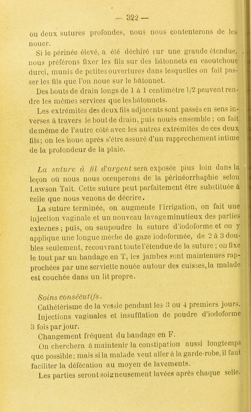 ou deux sutures profondes, nous nous conlcnlerons de les nouer. Si le périnée élevé, a élé déchiré £ur une grande étendue, , nous préférons fixer les flls sur des bâtonnets en caoutchouc durci, munis de petites ouvertures dans lesquelles on fait pas- ser les fils que l'on noue sur le bâtonnet. Des bouts de drain longs de 1 à 1 centimètre 1/2 peuvent ren- dre les mômes services que les bâtonnets. Les extrémités des deux fils adjacents sont passés en sens in- verses à travers leboutde drain, puis noués ensemble: on fait demôme de l'autre côté avec les autres extrémités de ces deux Qls; on les noue après s'être assuré d'un rapprochement intime de la prolondeur de la plaie. La suture à fil cVargent sera exposée plus loin dans la leçon où nous nous occuperons de la périnéorrhaphie selon Lawson Tait. Cette suture peut parfaitement être substituée à telle que nous venons de décrire. La suture terminée, on augmente firrigation, on fait une injection vaginale et un nouveau lavage minutieux des parties externes ; puis, on saupoudre la suture d'iodoforme et on y applique une longue mèche de gaze iodoforraée, de 2 à 3 dou- bles seulement, recouvrant toute l'étendue de la suture ; on fixe ie tout par un bandage en T, les jambes sont maintenues rap- prochées par une serviette nouée autour des cuis3es,la malade est coucliée dans un lit propre. Soins consécutifs. Cathétérisme de la vessie pendant les 3 ou 4 premiers jours. Injections vaginales et insufflation de poudre d'iodoforme 3 fois par jour. Changement fréquent du bandage en F. Onchercliera cà maintenir la constipation aussi longtemps que possible; mais si la malade veut aller ù la garde-robe, il faut faciliter la défécation au moyen de lavements. Les parties seront soigneusement lavées après chaque selle.