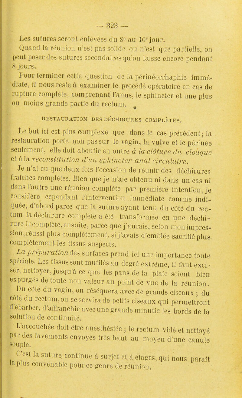 Les sulLires seront enlevées du S» au 10'jour. Quand la réunion n'est pas solide, ou n'est cfue partielle, on peut poser des sutures secondaires qu'on laisse encore pendant 8 jours. Pour terminer cette question de la périnéorrhaphie immé- diate, il nous reste à examiner le procédé opératoire en cas de rupture complète, comprenant l'anus, le sphincter et une plus ou moins grande partie du rectum. ^ RESTAUnATION DES DÉCHIRURES COMPLÈTES. Le but ici est plus complexe que dans le cas précédent; la restauration porte non pas sur le vagin, la vulve et le périnée seulement, elle doit aboutir en outre à la clôture du cloaque et à la reconstitution d'un sphincter anal circulaire. Je n'ai eu que deux fois l'occasion de réunir des déchirures fraîches complètes. Bien que je n'aie obtenu ni dans un cas ni dans l'autre une réunion complète par première intention, je considère cependant l'intervention immédiate comme indi- quée, d'abord parce que la suture ayant tenu du côté du rec- tum la déchirure complète a été transformée en une déchi- rure incomplète,ensuite, parce que j'aurais, selon monimpres* sion, réussi plus complètement, si j'avais d'emblée sacrifié plus complètement les tissus suspects. Lapréparationdes surfaces prend ici une importance toute spéciale. Les tissus sont mutilés au degré extrême, il faut exci • ser, nettoyer, jusqu'à ce que les pans de la plaie soient bien expurgés de toute non valeur au point de vue de la réunion. Bu côté du vagin, on réséquera avec de grands ciseaux ; du côté du rectum,on se servira de petits ciseaux qui permettront d ebarber, d'affranchir avec une grande minutie les bords de la , solution de continuité. Laccouchée doit être anesthésiée ; le rectum vidé et nettoyé par des lavements envoyés très haut au moyen d une canule souple. C'est la suture continue à surjet et à élages, qui nous parait laplus convenable potir ce genre de réunion.