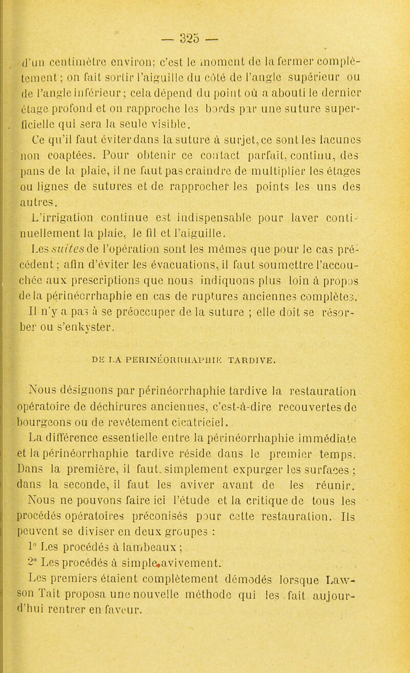 dïin cenliuiôlrc environ; c'est le moment de la fermer complè- tement ; on lait sorlir l'aiguille du côté de l'angle supérieur ou de l'angle inférieur ; cela dépend du point où a abouti le dernier étage profond et on rapproche les I):)rds pir une suture super- ficielle qui sera la seule visible. Ce qu'il faut éviterdans lasuture à surjet,ce sont les lacunes non coaptées. Pour obtenir ce contact parfait, continu, des pans de la plaie, il ne faut pas craindre de multiplier les étages ou lignes de sutures et de rapprocher les points les uns des autres. L'irrigation continue est indispensable pour laver conti- nuellement la plaie, le fil et l'aiguille. Les^iiitesde l'opération sont les mêmes que pour le cas pré- cédent; afin d'éviter les évacuations, il faut soumettre l'accou- chée aux prescriptions que nous indiquons plus loin à propos delà périnéorrhaphie en cas de ruptures anciennes complètes. Il ny a pai à se préoccuper de la suture ; elle doit se résor- ber ou s'enkyster. Dli r.A PERlNÉOIlftUAPHir': TARDIVE. Nous désignons par périnéorrhaphie tardive la restauration opératoire de déchirures anciennes, c'est-à-dire recouvertes de bourgeons ou de revêtement cicatriciel. La différence essentielle entre la périnéorrhaphie immédiate et la périnéorrhaphie tardive réside dans le premier temps. Dans la première, il faut, simplement expurger les surfaces ; dans la seconde, il faut les aviver avant de les réunir. Nous ne pouvons faire ici l'étude et la critique de tous les procédés opératoires préconisés pour cette restauration. Ils peuvent se diviser en deux groupes : 1 Les procédés à lambeaux ; 2 Les procédés à simplcavivement. Les premiers étaient complètement démodés lorsque Law- son Tait proposa une nouvelle méthode qui les fait aujour- d'hui rentrer en faveur.