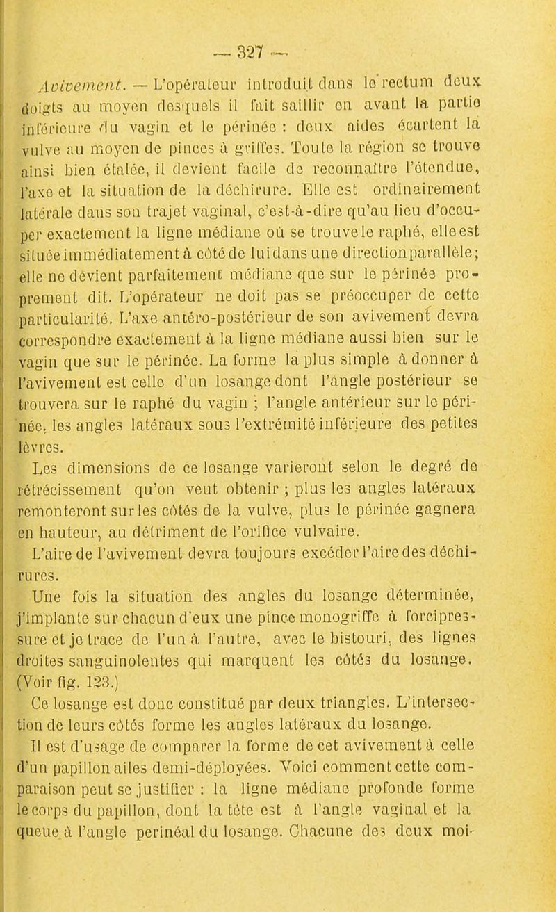 — 327-- Auivenicnt. — Vopémlem inti-oduit dans lo rectum deux doigts au moyen desquels il fait saillir on avant la partio inféricLire du vagin et le péiinée : deux, aides écartent la vulve au moyen de pinces à gdffes. Toute la région se trouve ainsi bien étalée, il devient facile do reconnaître l'étendue, l'axe et la situation de la déchirure. Elle est ordinairement latérale dans son trajet vaginal, c'est-à-dire qu'au lieu d'occu- per exactement la ligne médiane où se trouve le raphé, elle est siluceimmédiatementà cùtéde luidans une directionparallèle; elle ne devient parfaitement médiane que sur le périnée pro- prement dit. L'opérateur ne doit pas se préoccuper de cette particularité. L'axe antéro-postérieur de son avivement devra correspondre exactement à la ligne médiane aussi bien sur le vagin que sur le périnée. La forme la plus simple à donner à l'avivement est celle d'un losange dont l'angle postérieur se trouvera sur le raphé du vagin l'angle antérieur sur le péri- née, les angles latéraux sous l'extrémité inférieure des petites lèvres. Les dimensions de ce losange varieront selon le degré do rétrécissement qu'on veut obtenir ; plus les angles latéraux remonteront sur les côtés de la vulve, plus le périnée gagnera en hauteur, au détriment de l'orifice vulvaire. L'aire de l'avivement devra toujours excéder l'aire des déchi- rures. Une fois la situation des angles du losange déterminée, j'implante sur chacun d'eux une pince monogriffe à forcipres- sure et je trace de l'un à l'autre, avec le bistouri, des lignes droites sanguinolentes qui marquent les côtés du losange. (Voir flg. 123.) Ce losange est donc constitué par deux triangles. L'intersec- tion de leurs côtés forme les angles latéraux du losange. Il est d'usage de comparer la forme de cet avivement à celle d'un papillon ailes demi-déployées. Voici comment cette com- paraison peut se justifier : la ligne médiane profonde forme lecorps du papillon, dont la tète est ù. l'angle vaginal et la queue à l'angle perinéal du losange. Chacune des deux moi-