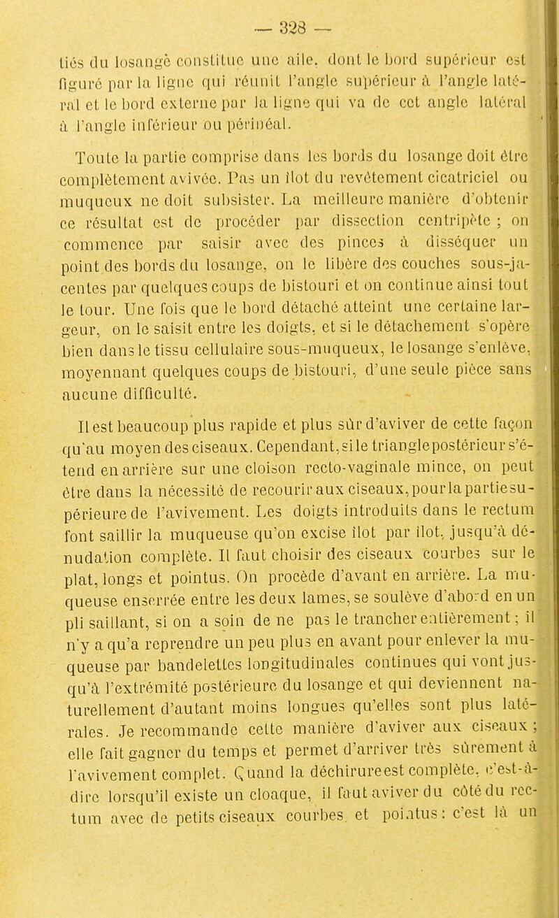 liés du losange coiisLiluc une aile, dont le bord supérieur Cbt figuré par la ligne qui réunit l'angle supérieur à l'angle laté- ral et le bord externe par la ligne qui va de cet angle latéral à l'angle inférieur ou pôrinéal. Toute la partie comprise dans les bords du losange doit être complètement avivée. Pas un ilot du revêtement cicatriciel ou muqucux ne doit subsister. La meilleure manière d'obtenir ce résultat est de procéder par dissection centripète : on commence par saisir avec des pinces à disséquer un point des bords du losange, on le libère des couches sous-ja- centes par quelques coups de bistouri et on continue ainsi tout le tour. Une fois que le bord détaché atteint une certaine lar- geur, on le saisit entre les doigts, et si le détachement s'opère bien dans le tissu cellulaire sous-muqueux, le losange s'enlève, moyennant quelques coups de bistouri, d'une seule pièce sans aucune difficulté. Il est beaucoup plus rapide et plus sùr d'aviver de cette façon quau moyen des ciseaux. Cependant, si le Irianglepostérieur s'é- tend en arrière sur une cloison recto-vaginale mince, on peut être dans la nécessité de recourir aux ciseaux, pourlapartiesu- périeurede l'avivement. Les doigts introduits dans le rectum font saillir la muqueuse qu'on excise ilot par ilot, jusqu'à dé- nudation complète. Il faut choisir des ciseaux courbes sur le plat, longs et pointus. On procède d'avant en arrière. La mu- queuse enserrée entre les deux lames, se soulève d'abord en un pli saillant, si on a soin de ne pas le trancher entièrement ; il n'y a qu'a reprendre un peu plus en avant pour enlever la mu- queuse par bandelettes longitudinales continues qui vont jus- qu'à l'extrémité postérieure du losange et qui deviennent na- turellement d'autant moins longues qu'elles sont plus laté- rales. Je recommande cette manière d'aviver aux ciseaux; elle fait gagner du temps et permet d'arriver très sûrement à l'avivement complet. Quand la déchirureest complète, c'est-à- dire lorsqu'il existe un cloaque, il faut aviver du côté du rec- tum avec de petits ciseaux courbes, et poiatus: c'est là un