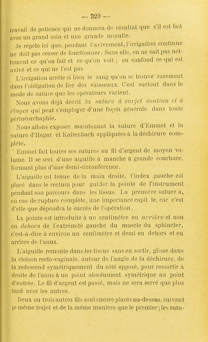 travail de paLience qui ne donnera de résullat que s'il est lait avec un grand soin et une grande minutie. Je répète ici que, pendant l'avivement, l'irrigation continue ne doit pas cesser de fonctionner. Sans elle, on ne sait pas net- tement ce qu'on fait et ce qu'on voit ; on confond ce qui est avivé et ce qui ne l'est pas. L'irrigation arrête si bien le sang qu'on se trouve- rarement dans l'obligation de lier des vaisseaux. C'est surtout dans le mode de suture que les opérateurs varient. Nous avons déjà décrit la suture à surjet continu et à (îtef/es qui peut s'emploj^er d'une façon générale dans toute périnéorrhaphie. Nous allons exposer maintenant la suture d'Emmet et la suture d'Iiégar et Kaltenbach appliquées à la déchirure com- plète. Emmet fait toutes ses sutures au fil d'argent de moyen vo- lume. II se sert d'une aiguille à manche à grande courbure, formant plus d'une demi-circonférence. L'aiguille est tenue de la main droite, l'index gauche est placé dans le rectum pour guider la pointe de l'instrument pendant son parcours dans les tissus. La première suture a, en cas de rupture complète, une importance capit le, car c'est d'elle que dépendra le succès de l'opération. La pointe est introduite à un centimètre en arrière Qi non en dehors de l extrémité gauche du muscle du sphincter, c'est-à-dire à environ un centimètre et demi en dehors et en arrière de l'anus. L'aiguille remonte dans les tisius sans en sortir, glisse dans la cloison recto-vaginale, autour de l'angle de la déchirure, de là redescend symétriquement du côté opposé, pour ressortir à droite de l'anus à un point absolument symétrique au point d'entrée. Le fil d'argent est passé, mais ne sera serré que plus tard avec les autres. Deux ou trois autres fils sont encore placés au-dessus, suivant le même trajet et de la même manière que le premier ; les sutu-